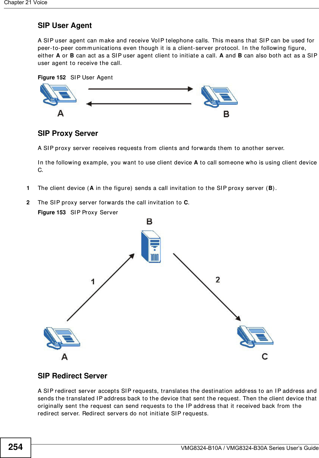 Chapter 21 VoiceVMG8324-B10A / VMG8324-B30A Series User’s Guide254SIP User AgentA SI P user agent  can m ake and receive VoI P t elephone calls. This m eans that  SI P can be used for peer-t o- peer com m unications even t hough it is a client-server protocol. I n the following figure, either A or B can act as a SI P user agent  client t o init iate a call. A and B can also bot h act  as a SI P user agent  t o receive t he call.Figure 152   SI P User AgentSIP Proxy ServerA SI P proxy server receives request s from  clients and forwards them  t o anot her server.I n t he following exam ple, you want to use client device A to call som eone who is using client  device C. 1The client device ( A in the figure) sends a call invitat ion t o t he SI P proxy server (B) .2The SI P proxy server forwards the call invit ation to C.Figure 153   SI P Proxy ServerSIP Redirect ServerA SI P redirect  server accept s SI P requests, t ranslates t he destinat ion address t o an I P address and sends the t ranslat ed I P address back to t he device t hat  sent  t he request . Then the client device t hat  originally sent  t he request  can send requests t o the I P address that it  received back from  the redirect server. Redir ect servers do not initiat e SI P request s. 