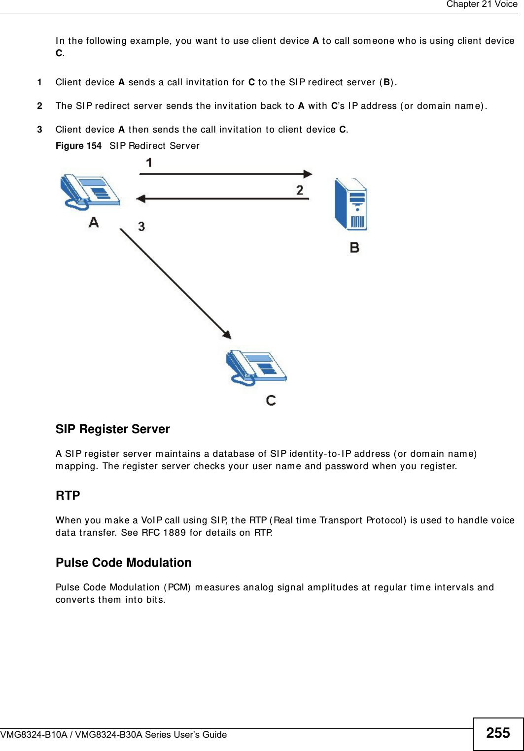  Chapter 21 VoiceVMG8324-B10A / VMG8324-B30A Series User’s Guide 255I n t he following exam ple, you want to use client device A to call som eone who is using client  device C. 1Client  device A sends a call invitat ion for C to the SI P redirect  server (B) .2The SI P redirect  server sends the invit at ion back to A with C’s I P address (or dom ain nam e).3Client  device A then sends t he call invitat ion to client device C.Figure 154   SI P Redirect  ServerSIP Register ServerA SI P regist er server m aintains a database of SI P identit y- to- I P address ( or dom ain nam e)  m apping. The register server checks your user nam e and passw ord when you regist er. RTPWhen you m ake a VoI P call using SI P, the RTP ( Real tim e Transport Prot ocol)  is used to handle voice dat a t ransfer. See RFC 1889 for det ails on RTP.Pulse Code ModulationPulse Code Modulat ion ( PCM)  m easures analog signal am plitudes at  regular tim e intervals and convert s them  into bits.