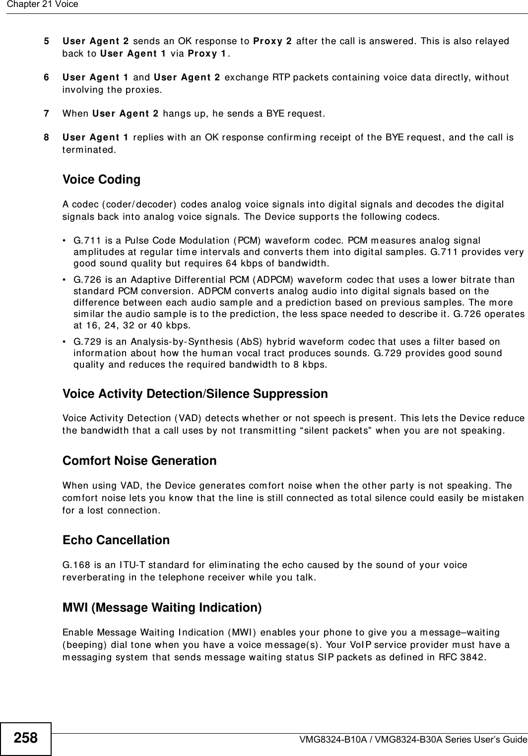 Chapter 21 VoiceVMG8324-B10A / VMG8324-B30A Series User’s Guide2585Use r Age nt 2  sends an OK response t o Proxy 2  after the call is answered. This is also relayed back t o Use r Age nt 1  via Proxy 1 .6Use r Age nt 1  and Use r  Age nt 2  exchange RTP packet s cont aining voice dat a directly, without involving t he proxies.7When Use r Agent  2  hangs up, he sends a BYE request . 8Use r Age nt 1  replies wit h an OK response confirm ing receipt  of t he BYE request, and t he call is t erm inat ed.Voice CodingA codec (coder/ decoder)  codes analog voice signals int o digit al signals and decodes t he digit al signals back int o analog voice signals. The Device supports the following codecs.• G.711 is a Pulse Code Modulation (PCM) waveform  codec. PCM m easures analog signal am plitudes at  regular  t im e intervals and convert s them  int o digit al sam ples. G.711 provides very good sound quality but  requires 64 kbps of bandwidth.• G.726 is an Adaptive Different ial PCM (ADPCM) waveform  codec that uses a lower bitrat e than st andard PCM conversion. ADPCM convert s analog audio int o digital signals based on the difference bet ween each audio sam ple and a prediction based on previous sam ples. The m or e similar t he audio sam ple is to t he predict ion, t he less space needed t o describe it . G.726 operat es at 16, 24, 32 or 40 kbps. • G.729 is an Analysis- by- Synt hesis ( AbS) hybrid waveform  codec t hat  uses a filter based on inform at ion about how t he hum an vocal tract  produces sounds. G.729 provides good sound qualit y and reduces t he required bandwidt h to 8 kbps.Voice Activity Detection/Silence SuppressionVoice Act ivity Detection (VAD)  detects whether or not speech is present. This lets the Device reduce the bandwidth t hat a call uses by not  t ransm it ting “ silent packet s”  when you are not speaking.Comfort Noise GenerationWhen using VAD, the Device generates com fort  noise when the ot her party is not  speaking. The com fort  noise let s you know that  t he line is still connected as t otal silence could easily be m ist aken for a lost  connection.Echo Cancellation G.168 is an I TU-T st andard for elim inat ing t he echo caused by the sound of your voice rever berat ing in the t elephone receiver while you talk.MWI (Message Waiting Indication)Enable Message Waiting I ndication (MWI ) enables your phone t o give you a m essage–waiting ( beeping)  dial tone when you have a voice m essage( s) . Your VoI P service provider m ust have a m essaging system  that sends m essage wait ing stat us SI P packets as defined in RFC 3842.