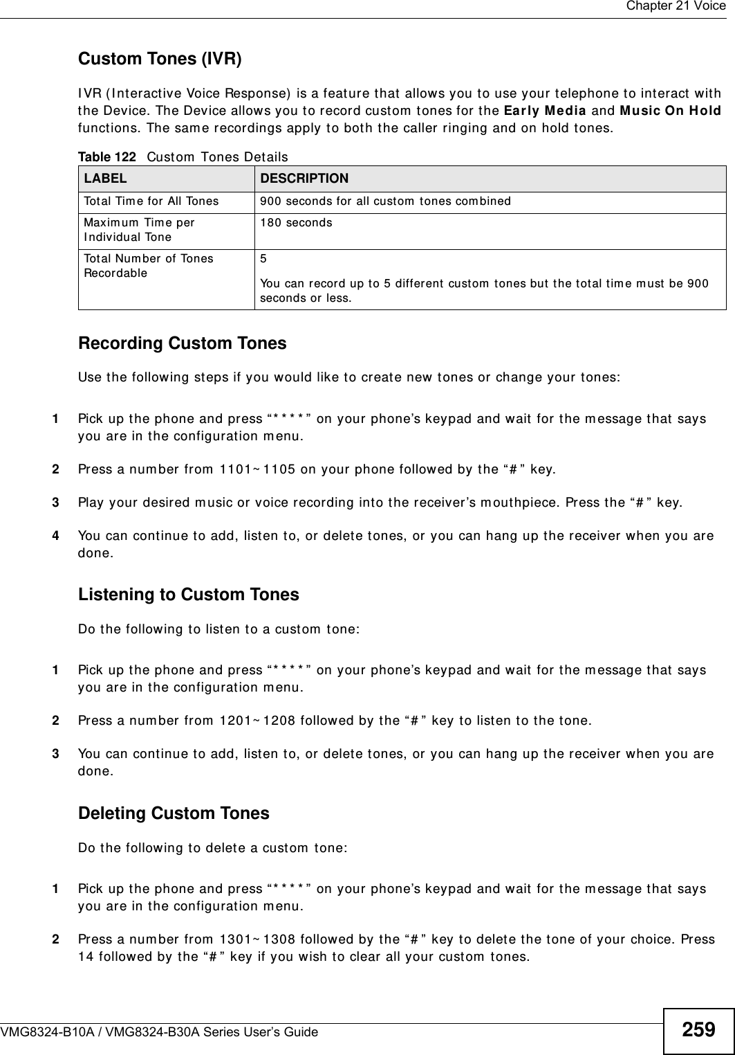  Chapter 21 VoiceVMG8324-B10A / VMG8324-B30A Series User’s Guide 259Custom Tones (IVR)I VR ( I nteract ive Voice Response)  is a feature that allows you to use your t elephone t o int eract  w ith the Device. The Device allows you to record cust om  t ones for the Ear ly M edia  and Music On Hold funct ions. The sam e recordings apply t o bot h the caller ringing and on hold t ones. Recording Custom TonesUse t he following steps if you would like t o create new tones or change your t ones:  1Pick up t he phone and press “ * * * * ” on your phone’s keypad and wait  for the m essage t hat  says you are in the configurat ion m enu. 2Press a num ber from  1101~ 1105 on your phone followed by t he “# ”  key.3Play your desired m usic or voice recording int o the receiver ’s m out hpiece. Press the “ # ” key.4You can cont inue t o add, listen t o, or delete tones, or you can hang up t he receiver when you are done.Listening to Custom TonesDo the following t o list en to a custom  tone:1Pick up t he phone and press “ * * * * ” on your phone’s keypad and wait  for the m essage t hat  says you are in the configurat ion m enu.2Press a num ber from  1201~ 1208 followed by t he “ # ”  key to list en to the tone.3You can cont inue t o add, listen t o, or delete tones, or you can hang up t he receiver when you are done.Deleting Custom TonesDo the following t o delete a custom  tone:1Pick up t he phone and press “ * * * * ” on your phone’s keypad and wait  for the m essage t hat  says you are in the configurat ion m enu.2Press a num ber from  1301~ 1308 follow ed by the “ # ”  key t o delete the t one of your choice. Press 14 followed by t he “# ”  key if you wish to clear all your cust om  t ones.Table 122   Custom  Tones DetailsLABEL DESCRIPTIONTot al Tim e for All Tones 900 seconds for all custom  t ones com binedMaxim um  Tim e per I ndiv idual Tone 180 secondsTo t a l  N u m b e r  o f  To n e s Recordable5You can record up to 5 different  cust om  t ones but t he t ot al tim e m ust be 900 seconds or less. 