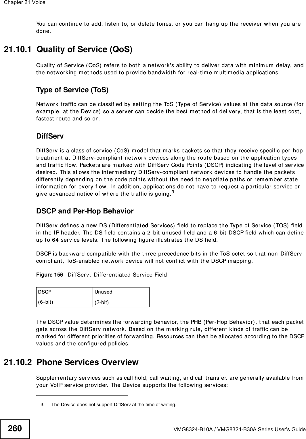 Chapter 21 VoiceVMG8324-B10A / VMG8324-B30A Series User’s Guide260You can cont inue t o add, listen t o, or delete tones, or you can hang up t he receiver when you are done.21.10.1  Quality of Service (QoS)Quality of Service ( QoS) refers t o both a network&apos;s ability to deliver dat a wit h m inim um  delay, and the net working m et hods used t o provide bandwidth for real- t im e m ultim edia applications. Type of Service (ToS)Net work traffic can be classified by sett ing the ToS ( Type of Service)  values at the data source ( for exam ple, at the Device) so a ser ver can decide the best  m et hod of delivery, t hat  is the least  cost , fastest route and so on. DiffServDiffServ is a class of service (CoS)  m odel that m arks packet s so that they receive specific per-hop treat m ent  at  DiffServ- com pliant net work devices along t he route based on the applicat ion t ypes and traffic flow. Packet s are m arked wit h DiffServ Code Points ( DSCP)  indicat ing the level of service desired. This allows the int erm ediary DiffServ-com pliant  networ k devices to handle t he packet s different ly depending on t he code points without  the need to negotiate pat hs or rem em ber st ate inform at ion for every flow. I n addit ion, applications do not have to request a particular service or give advanced notice of w here t he traffic is going.3DSCP and Per-Hop Behavior DiffServ defines a new  DS (Differ ent iated Services)  field t o replace t he Type of Service ( TOS)  field in t he I P header. The DS field cont ains a 2-bit unused field and a 6- bit DSCP field which can define up to 64 service levels. The following figure illustrates t he DS field. DSCP is backward com pat ible wit h the t hree precedence bit s in t he ToS octet  so that non- DiffSer v com pliant, ToS- enabled network device will not conflict  with t he DSCP m apping.  Figure 156   DiffServ:  Different iated Service FieldThe DSCP value determ ines t he forwarding behavior, the PHB (Per- Hop Behavior), that  each packet  get s across the DiffServ net work. Based on the m arking rule, different kinds of t raffic can be m arked for different priorities of forwarding. Resources can t hen be allocat ed according t o t he DSCP values and t he configured policies.21.10.2  Phone Services OverviewSupplem ent ary services such as call hold, call wait ing, and call transfer. are generally available from  your VoI P service pr ov ider. The Device supports t he following services:3. The Device does not support DiffServ at the time of writing.DSCP( 6- bit )Unused(2-bit)