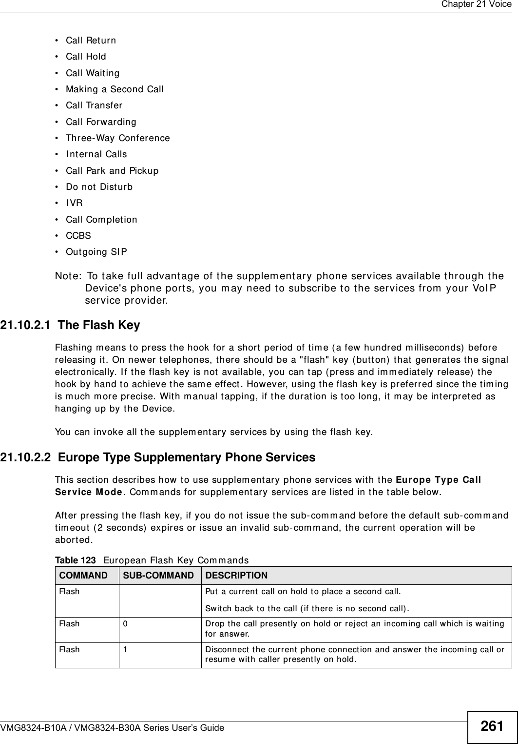  Chapter 21 VoiceVMG8324-B10A / VMG8324-B30A Series User’s Guide 261• Call Return• Call Hold• Call Wait ing• Making a Second Call• Call Transfer• Call Forwarding • Three- Way Conference• I nternal Calls• Call Park and Pickup• Do not  Disturb• IVR• Call Completion• CCBS• Outgoing SI PNote:  To t ake full advant age of the supplem entary phone services available through t he Device&apos;s phone port s, you m ay need t o subscribe to t he services from  your VoI P service provider.21.10.2.1  The Flash KeyFlashing m eans to press the hook for a short period of tim e (a few  hundred m illiseconds)  before releasing it . On newer telephones, t here should be a &quot;flash&quot; key (button)  t hat  generat es the signal elect ronically. I f the flash key is not  available, you can t ap (press and im m ediat ely r elease) the hook by hand to achieve t he sam e effect . However, using t he flash key is preferred since the tim ing is m uch m ore precise. With m anual t apping, if t he duration is too long, it  m ay be int erpret ed as hanging up by t he Device.You can invoke all t he supplem ent ary services by using the flash key. 21.10.2.2  Europe Type Supplementary Phone ServicesThis section describes how  t o use supplem entary phone services wit h the Europe Ty pe  Call Ser vice Mode . Com m ands for supplem entary services are listed in the t able below.After pressing the flash key, if you do not issue t he sub- com m and before the default sub- com m and tim eout  ( 2 seconds)  expires or issue an invalid sub- com m and, the current operat ion will be aborted.Table 123   European Flash Key Com m andsCOMMAND SUB-COMMAND DESCRIPTIONFlash  Put a current  call on hold t o place a second call.Switch back to t he call ( if t here is no second call) .Flash 0 Drop t he call presently on hold or rej ect an incom ing call which is waiting for  answer.Flash 1 Disconnect  the current phone connection and answer t he incom ing call or resum e wit h caller pr esently on hold.