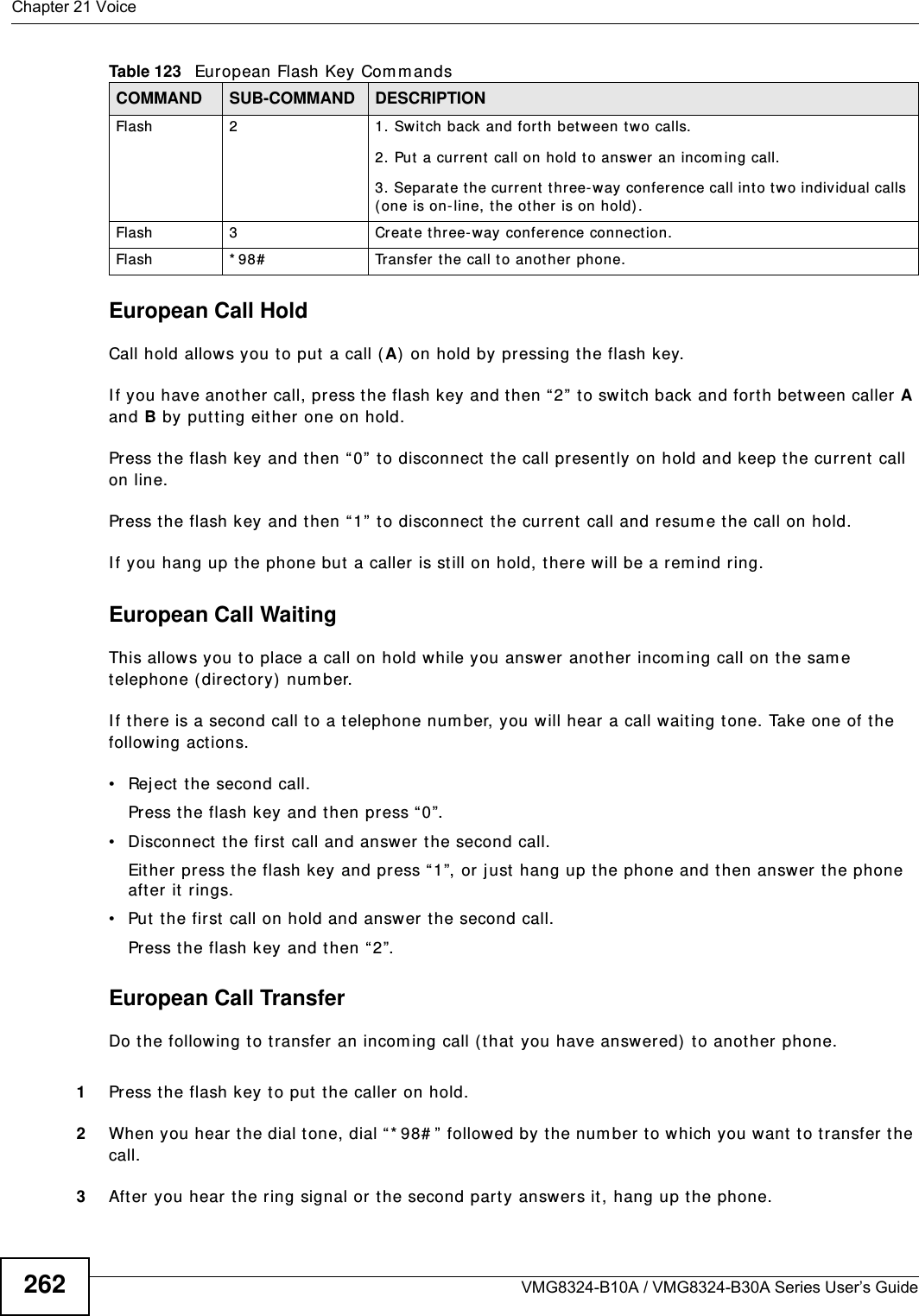 Chapter 21 VoiceVMG8324-B10A / VMG8324-B30A Series User’s Guide262European Call HoldCall hold allows you to put  a call ( A)  on hold by pressing the flash key. I f you have anot her call, press the flash key and t hen “ 2” to sw itch back and forth between caller A and B by put ting eit her one on hold.Press the flash key and then “ 0”  t o disconnect  t he call presently on hold and keep t he current  call on line.Press the flash key and then “ 1”  t o disconnect the current  call and resum e t he call on hold.I f you hang up t he phone but  a caller  is st ill on hold, there w ill be a rem ind ring.European Call Waiting This allows you to place a call on hold while you answer anot her incom ing call on t he sam e telephone (direct ory) num ber. I f there is a second call t o a telephone num ber, you will hear a call waiting t one. Take one of the following act ions.• Reject the second call.Press the flash key and then press “ 0”.• Disconnect the first call and answer t he second call.Eit her press the flash key and press “ 1”, or j ust hang up t he phone and then answer t he phone after it rings.• Put t he first call on hold and answer the second call.Press the flash key and then “ 2”.European Call TransferDo the following t o t ransfer an incom ing call ( that you have answered) to another phone.1Press the flash key to put  t he caller on hold.2When you hear the dial tone, dial “* 98# ”  followed by  the num ber to which you want to t ransfer t he call.3After you hear the ring signal or the second par t y answers it, hang up t he phone.Flash 2 1. Sw it ch back and forth between t w o calls.2. Put a cur rent  call on hold t o answer an incom ing call.3.  Separat e the curr ent t hree- way conference call int o two individual calls ( one is on-line, the other is on hold) .Flash 3 Creat e t hree-way conference connect ion.Flash  * 98# Transfer the call t o anot her phone.Table 123   European Flash Key Com m andsCOMMAND SUB-COMMAND DESCRIPTION