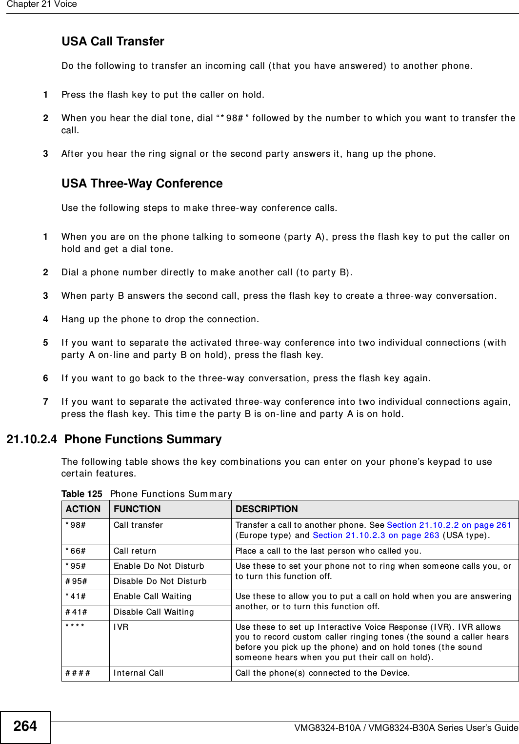 Chapter 21 VoiceVMG8324-B10A / VMG8324-B30A Series User’s Guide264USA Call TransferDo the following t o t ransfer an incom ing call ( that you have answered) to another phone.1Press the flash key to put  t he caller on hold.2When you hear the dial tone, dial “* 98# ”  followed by  the num ber to which you want to t ransfer t he call.3After you hear the ring signal or the second par t y answers it, hang up t he phone.USA Three-Way ConferenceUse t he following st eps to m ake t hree- way conference calls.1When you are on t he phone t alking t o som eone ( part y A), press t he flash key to put the caller on hold and get a dial tone. 2Dial a phone num ber directly to m ake another call (t o party B) .3When party B answers the second call, press t he flash key t o create a t hree- way conversation.4Hang up the phone to drop the connection.5I f you want to separat e the activated t hree-way conference int o two individual connect ions (wit h part y A on- line and part y B on hold) , press the flash key.  6I f you want to go back t o t he three-way conversation, press t he flash key again.7I f you want to separat e the activated t hree-way conference int o two individual connect ions again, press the flash key. This tim e the party B is on- line and party A is on hold.  21.10.2.4  Phone Functions SummaryThe following t able shows the key com binations you can ent er on your phone’s keypad t o use cert ain features. Table 125   Phone Funct ions Sum m aryACTION FUNCTION DESCRIPTION* 98#   Call  transfer Transfer a call t o anot her  phone. See Section 21.10.2.2 on page 261 ( Europe t ype)  and Sect ion 21.10.2.3 on page 263 (USA type) .* 66# Call retur n Place a call t o the last person who called you. * 95# Enable Do Not  Disturb Use t hese to set  your phone not  to ring w hen som eone calls you, or to t urn t his funct ion off. # 95# Disable Do Not  Disturb* 41# Enable Call Waiting  Use these to allow you to put a call on hold when you are answering anot her, or to turn this funct ion off. # 41# Disable Call Waiting* * * * I VR Use t hese t o set up I nteractive Voice Response (I VR) . I VR allows you to record cust om  caller ringing tones ( the sound a caller hears before you pick up the phone) and on hold tones ( the sound som eone hears when you put  their  call on hold) .# # # # I nt ernal Call Call the phone(s) connect ed t o the Device.