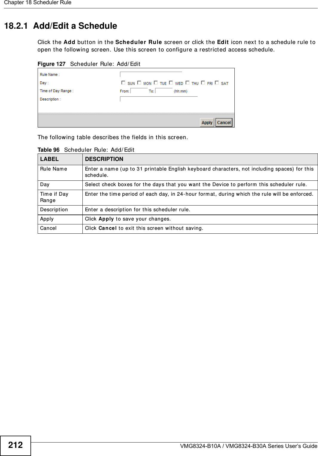 Chapter 18 Scheduler RuleVMG8324-B10A / VMG8324-B30A Series User’s Guide21218.2.1  Add/Edit a ScheduleClick the Add but ton in the Scheduler Rule screen or click the Edit  icon nex t  t o a schedule rule t o open the following screen. Use t his screen t o configur e a r estrict ed access schedule. Figure 127   Scheduler Rule:  Add/ Edit  The following t able describes the fields in this screen.  Table 96   Scheduler Rule:  Add/ Edit  LABEL DESCRIPTIONRule Nam e Enter a nam e (up t o 31 printable English keyboard characters, not including spaces)  for t his schedule. Day Select check  boxes for t he days that  you want  the Device t o perform  t his scheduler rule. Tim e if Day RangeEnter  the t im e period of each day, in 24-hour form at, during which t he rule will be enforced. Descript ion Ent er a description for t his scheduler rule.Apply Click Apply t o save your  changes.Cancel Click  Cancel to ex it  this scr een without  saving.