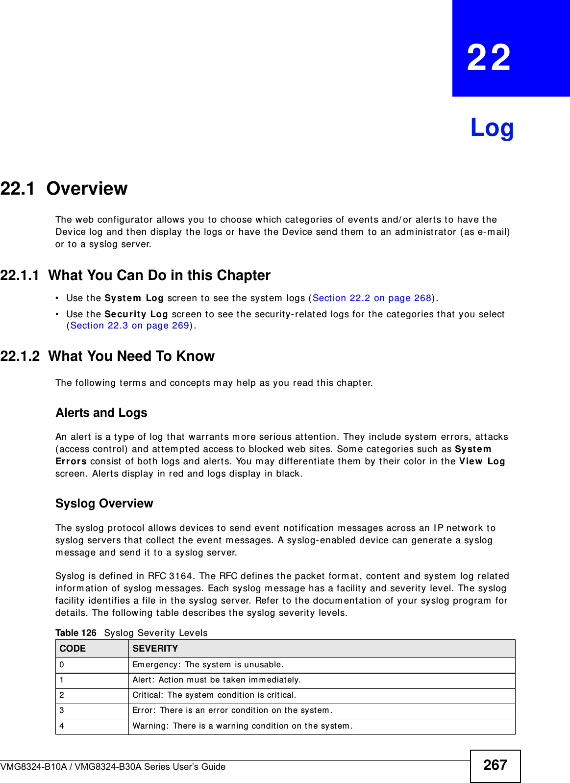 VMG8324-B10A / VMG8324-B30A Series User’s Guide 267CHAPTER   22Log22.1  OverviewThe web configurat or allows you to choose which cat egories of events and/ or alerts t o have the Device log and then display the logs or have the Device send them  to an adm inistrat or ( as e-m ail)  or to a syslog server. 22.1.1  What You Can Do in this Chapter• Use the System  Log screen t o see t he system  logs ( Section 22.2 on page 268) .• Use the Security Log screen t o see t he security- relat ed logs for t he cat egories t hat  you select  (Section 22.3 on page 269) .22.1.2  What You Need To KnowThe following t erm s and concept s m ay help as you read this chapt er.Alerts and LogsAn alert  is a t ype of log t hat  warrant s more serious att ention. They include system  errors, at tacks ( access cont rol) and at tem pted access t o blocked web sit es. Som e categories such as Syst em  Er rors consist of both logs and alerts. You may differentiate them  by their color in t he V iew  Log screen. Alert s display in red and logs display in black.Syslog Overview The syslog protocol allows devices t o send event not ificat ion m essages across an I P net work t o syslog servers t hat  collect the event m essages. A syslog- enabled device can generat e a syslog m essage and send it to a syslog server.Syslog is defined in RFC 3164. The RFC defines t he packet form at , content and syst em  log relat ed inform at ion of syslog m essages. Each syslog m essage has a facility and severit y level. The syslog facilit y ident ifies a file in the syslog server. Refer to the docum ent ation of your syslog program  for  det ails. The follow ing t able describes the syslog sever ity levels. Table 126   Syslog Severit y LevelsCODE SEVERITY0 Em ergency :  The system  is unusable.1 Alert:  Action m ust be taken im mediat ely.2 Critical:  The syst em  condit ion is critical.3 Error:  There is an error  condit ion on the system .4 Warning:  There is a warning condition on the syst em .
