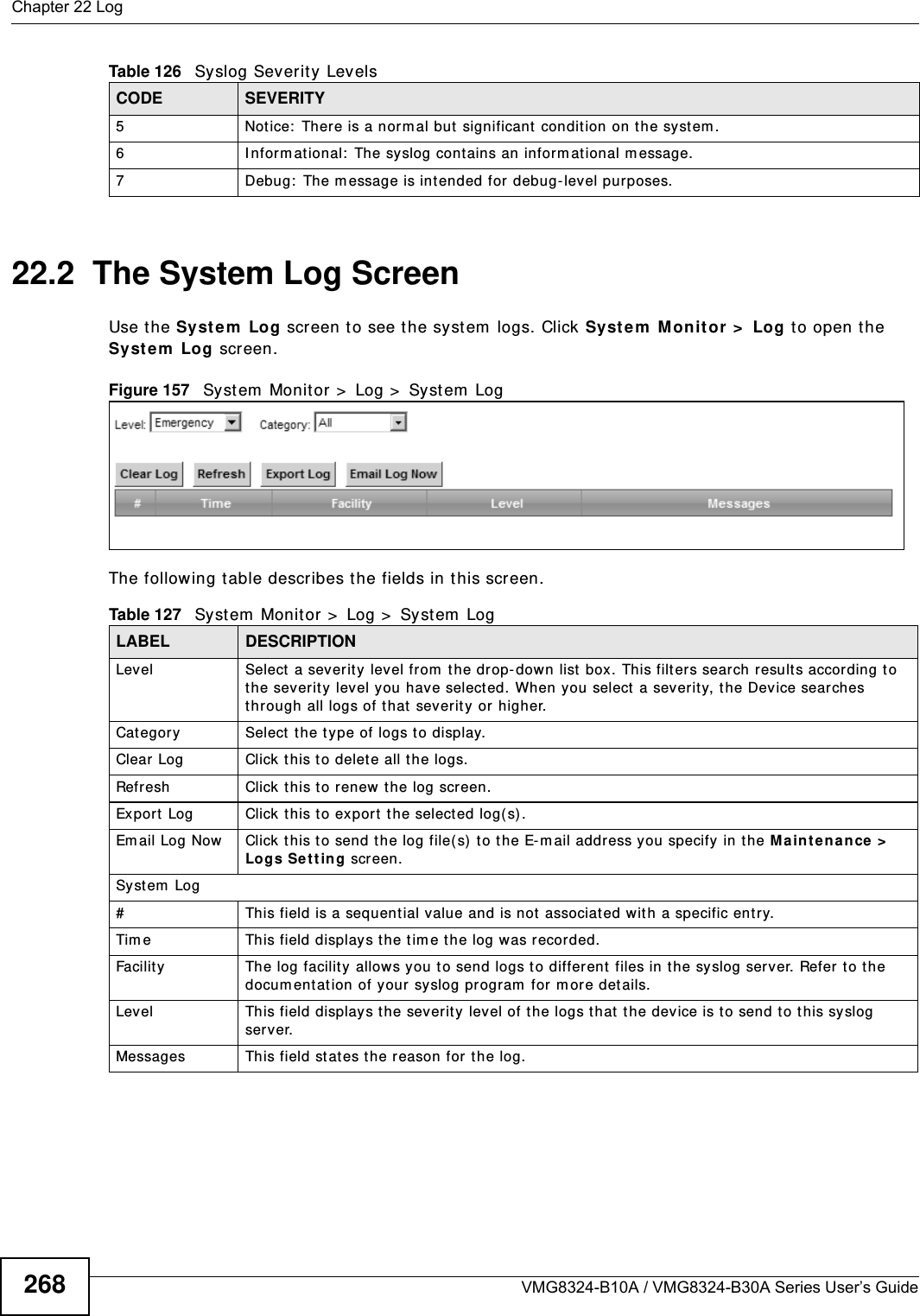 Chapter 22 LogVMG8324-B10A / VMG8324-B30A Series User’s Guide26822.2  The System Log Screen Use t he System  Log screen to see t he syst em  logs. Click Syste m  Monit or &gt;  Log t o open t he Syste m  Log screen. Figure 157   Syst em  Monit or &gt;  Log &gt;  Syst em  LogThe following t able describes the fields in this screen.   5 Not ice:  There is a norm al but significant  condition on the system .6 I nform ational:  The syslog contains an inform at ional m essage.7 Debug:  The message is int ended for debug- level purposes.Table 126   Syslog Severit y LevelsCODE SEVERITYTable 127   System  Monitor &gt;  Log &gt;  System  LogLABEL DESCRIPTIONLevel Select  a severit y  level from  t he drop-down list  box. This filt ers search results according to t he severity level you have select ed. When you select a sever ity, the Device searches through all logs of t hat severit y or higher. Category Select t he t ype of logs to display.Clear Log  Click  this t o delet e all t he logs. Refresh Click t his t o renew  the log screen. Export Log Click this t o ex por t  the selected log( s).Em ail Log Now Click  this t o send the log file( s)  to t he E-m ail address you specify in t he M aintenance &gt;  Logs Se t ting screen.Syst em  Log#This field is a sequential value and is not associated wit h a specific entry.Tim e  This field displays the t im e the log was recorded. Facility  The log facilit y allows you t o send logs to different  files in the syslog server. Refer  to t he docum ent at ion of your syslog program  for m or e det ails.Level This field displays the severit y level of the logs t hat t he device is t o send to this sy slog server.Messages This field stat es the reason for the log.