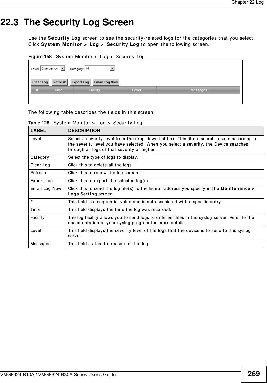  Chapter 22 LogVMG8324-B10A / VMG8324-B30A Series User’s Guide 26922.3  The Security Log ScreenUse t he Security Log screen to see the security-relat ed logs for t he cat egories t hat  you select . Click Syst e m  Monit or &gt;  Log &gt;  Se cur it y Log to open t he following screen. Figure 158   Syst em  Monit or &gt;  Log &gt;  Security LogThe following t able describes the fields in this screen.   Table 128   System  Monitor &gt;  Log &gt;  Securit y LogLABEL DESCRIPTIONLevel Select  a severit y  level from  t he drop-down list  box. This filt ers search results according to t he severity level you have select ed. When you select a sever ity, the Device searches through all logs of t hat severit y or higher. Category Select t he t ype of logs to display.Clear Log  Click  this t o delet e all t he logs. Refresh Click t his t o renew  the log screen. Export Log Click this t o ex por t  the selected log( s).Em ail Log Now Click  this t o send the log file( s)  to t he E-m ail address you specify in t he M aintenance &gt;  Logs Se t ting screen.#This field is a sequential value and is not associated wit h a specific entry.Tim e  This field displays the t im e the log was recorded. Facility  The log facilit y allows you t o send logs to different  files in the syslog server. Refer  to t he docum ent at ion of your syslog program  for m or e det ails.Level This field displays the severit y level of the logs t hat t he device is t o send to this sy slog server.Messages This field stat es the reason for the log.