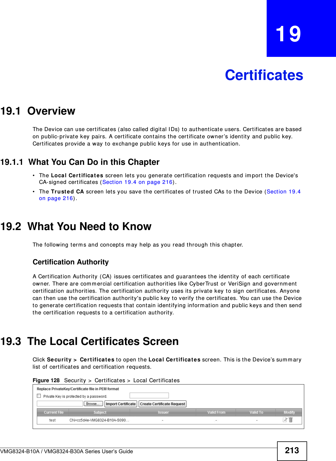 VMG8324-B10A / VMG8324-B30A Series User’s Guide 213CHAPTER   19Certificates19.1  OverviewThe Device can use certificates ( also called digital I Ds)  to aut henticate users. Cert ificates ar e based on public- private key pairs. A cert ificat e cont ains the certificat e owner’s identit y and public key. Cert ificat es provide a way to exchange public keys for use in aut hent icat ion. 19.1.1  What You Can Do in this Chapter• The Loca l Cert ifica te s screen let s you generat e cert ificat ion request s and im port  t he Device&apos;s CA- signed certificates ( Sect ion 19.4 on page 216) .• The Trust ed CA screen let s you save t he certificates of t rusted CAs t o t he Device (Section 19.4 on page 216) .19.2  What You Need to KnowThe following t erm s and concept s m ay help as you read t hr ough this chapter.Certification Authority A Cert ification Authority (CA)  issues cert ificat es and guarant ees the ident ity of each certificat e owner. There are com m ercial certificat ion aut horit ies like CyberTrust  or VeriSign and governm ent  cert ification authorities. The cert ification authority uses it s private key to sign cert ificat es. Anyone can then use the certificat ion authority&apos;s public key to verify the certificates. You can use the Device to generat e certification requests that contain identifying inform at ion and public keys and t hen send the certification requests t o a cert ificat ion authorit y.19.3  The Local Certificates ScreenClick Secur it y &gt;  Ce r t ifica t e s to open the Loca l Ce rt ificat es screen. This is t he Device’s sum m ary list of cert ificat es and cert ificat ion requests. Figure 128   Securit y &gt;  Certificates &gt;  Local Cert ificat es 