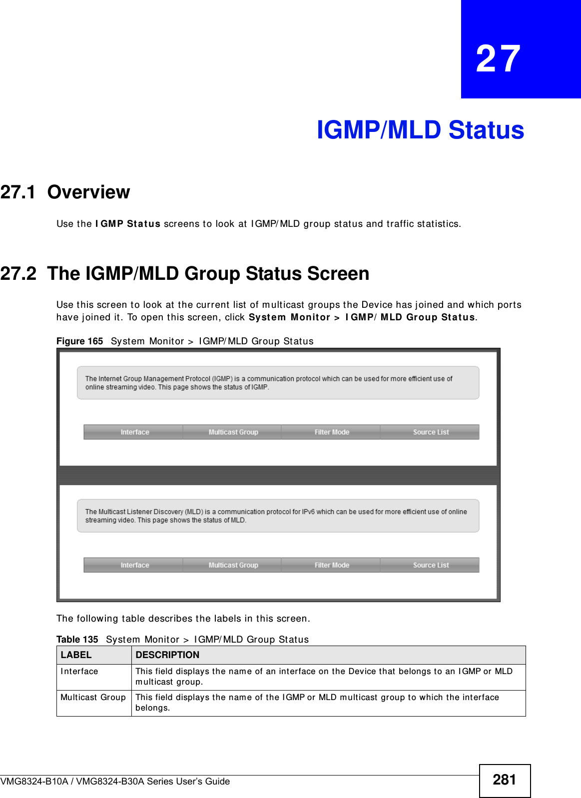 VMG8324-B10A / VMG8324-B30A Series User’s Guide 281CHAPTER   27IGMP/MLD Status27.1  OverviewUse t he I GM P St at us screens to look at I GMP/ MLD group stat us and traffic stat ist ics. 27.2  The IGMP/MLD Group Status ScreenUse t his screen t o look at  the current list  of m ult icast  groups the Device has j oined and which ports have joined it . To open this screen, click Syste m  Monit or &gt;  I GM P/ M LD Gr oup Sta tus.Figure 165   Syst em  Monit or &gt;  I GMP/ MLD Group St atusThe following t able describes the labels in t his screen.Table 135   System  Monitor &gt;  I GMP/ MLD Group Stat usLABEL DESCRIPTIONI nt erface This field displays the nam e of an interface on t he Device that belongs t o an I GMP or MLD m ult icast  group. Multicast  Group This field displays t he nam e of the IGMP or MLD m ult icast group to which the interface belongs. 