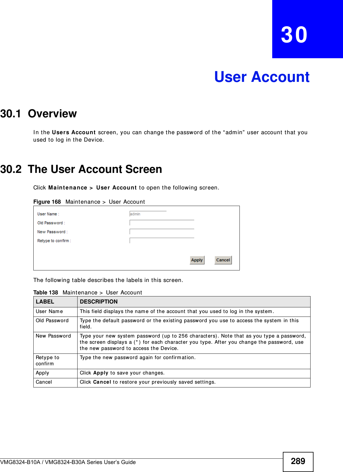 VMG8324-B10A / VMG8324-B30A Series User’s Guide 289CHAPTER   30User Account30.1  Overview I n t he Users Account  screen, you can change t he password of the “adm in”  user account that  you used to log in the Device. 30.2  The User Account ScreenClick Ma int ena nce  &gt;  User  Accoun t to open t he following screen.Figure 168   Maintenance &gt;  User  AccountThe following t able describes the labels in t his screen. Table 138   Maint enance &gt;  User AccountLABEL DESCRIPTIONUser Nam e This field displays t he nam e of t he account t hat you used t o log in the syst em . Old Password Type t he default  password or t he exist ing password you use to access the system  in this field.New Passw ord Type your new sy stem  password (up t o 256 characters) . Not e t hat as you type a password, the screen displays a ( * ) for each character you t ype. Aft er you change the passw ord, use the new passwor d t o access the Device.Ret ype t o confirmType t he new passwor d again for confirm ation.Apply Click Ap ply t o save your changes.Cancel Click Cance l t o restore your pr eviously saved set t ings.