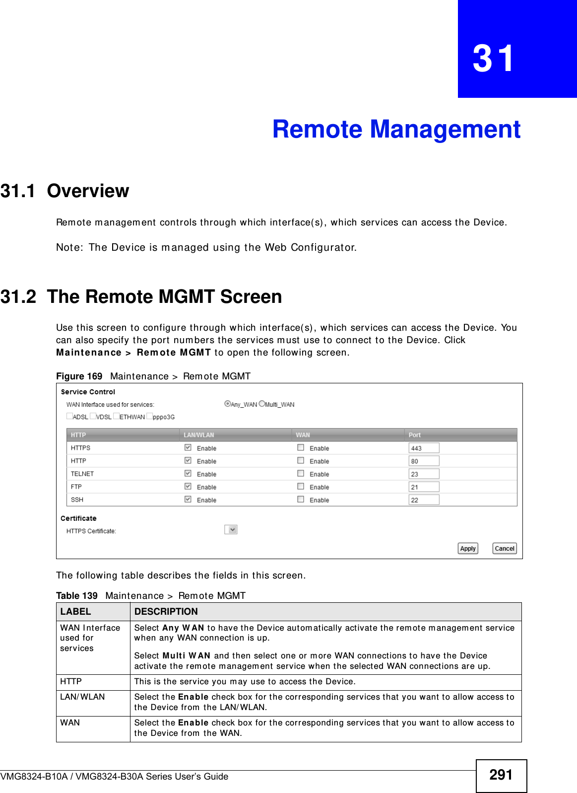 VMG8324-B10A / VMG8324-B30A Series User’s Guide 291CHAPTER   31Remote Management31.1  OverviewRem ote m anagem ent  controls t hrough which interface( s) , which services can access the Device. Note:  The Device is m anaged using the Web Configurat or.31.2  The Remote MGMT ScreenUse t his screen t o configure through which interface(s), which services can access t he Device. You can also specify t he port  num bers the services m ust  use to connect  t o t he Device. Click Ma int ena nce  &gt;  Rem ote  MGM T to open the follow ing screen. Figure 169   Maintenance &gt;  Rem ot e MGMT The following t able describes the fields in this screen. Table 139   Maint enance &gt;  Rem ote MGMT LABEL DESCRIPTIONWAN I nterface used for servicesSelect An y  W AN  t o have t he Device aut om at ically activat e the rem ot e m anagem ent service when any WAN connect ion is up.Select M u lt i W AN  and t hen select one or m ore WAN connections t o have t he Device act ivate t he r em ote m anagem ent  service when the select ed WAN connections are up.HTTP This is t he service you m ay use to access the Device.LAN/ WLAN Select t he En a ble  check box for  the correspond in g  ser v ices t h at  you want  to allow  access t o t he Device from  the LAN/ WLAN.WAN Select  the Enable check box for t he correspond in g ser vices t h at  y ou  w ant  to allow access to t he Device from  the WAN.