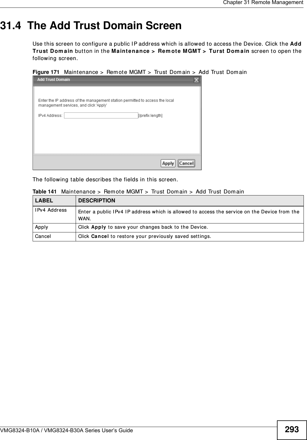  Chapter 31 Remote ManagementVMG8324-B10A / VMG8324-B30A Series User’s Guide 29331.4  The Add Trust Domain ScreenUse t his screen to configure a public I P address w hich is allowed to access t he Device. Click the Add Tr ust Dom a in butt on in t he Ma int enan ce  &gt;  Re m ote  MGM T &gt;  Tur st  Dom ain  screen t o open t he following screen. Figure 171   Maintenance &gt;  Rem ot e MGMT &gt;  Trust  Dom ain &gt;  Add Trust Dom ain The following t able describes the fields in this screen. Table 141   Maint enance &gt;  Rem ote MGMT &gt;  Trust  Dom ain &gt;  Add Trust  Dom ain LABEL DESCRIPTIONI Pv4 Address Enter a public I Pv4 I P address which is allowed to access t he serv ice on t he Device from  the WAN.Apply Click Apply to save your changes back t o t he Device.Cancel Click Ca n cel t o restore your previously saved settings.