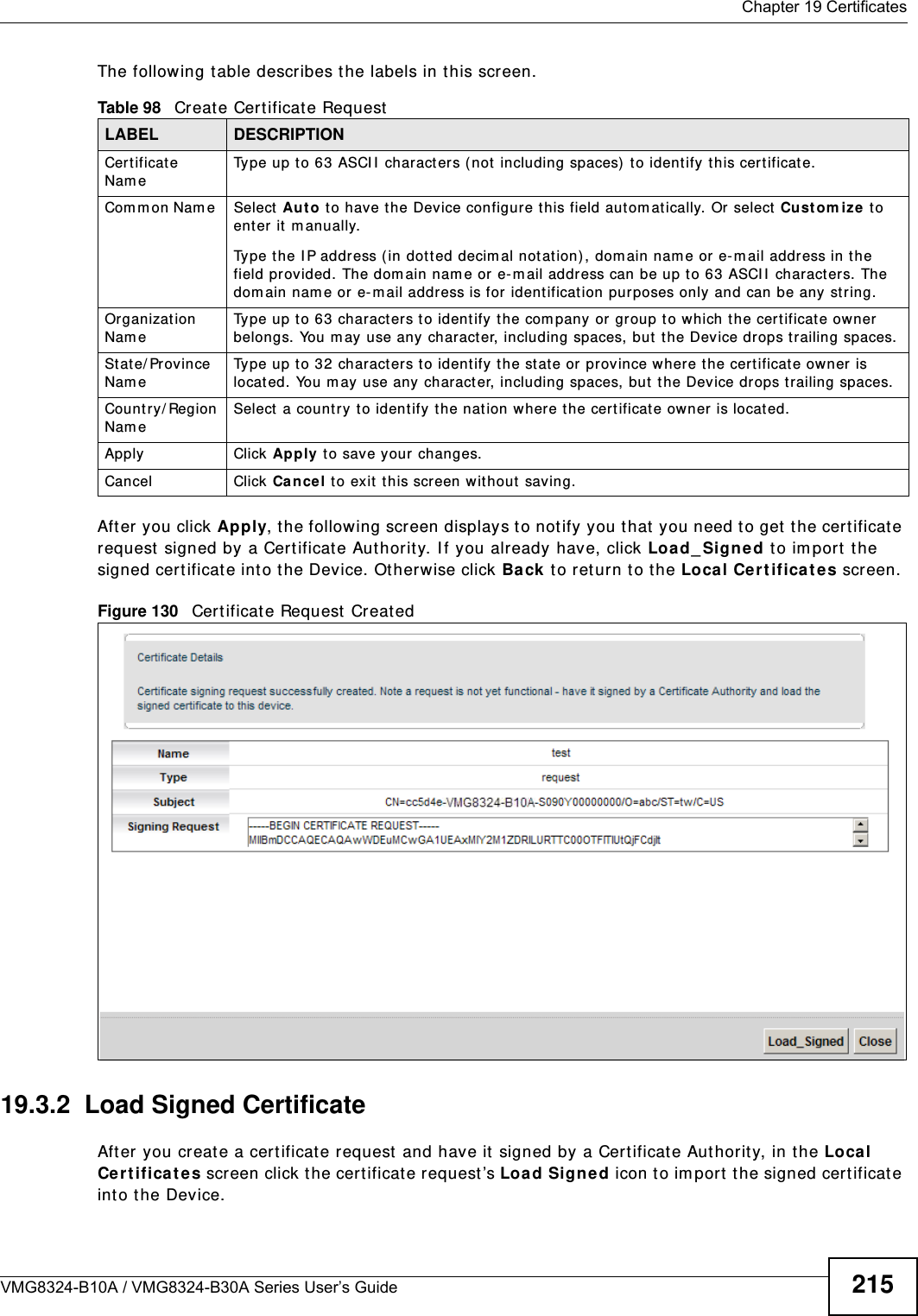  Chapter 19 CertificatesVMG8324-B10A / VMG8324-B30A Series User’s Guide 215The following t able describes the labels in t his screen. After you click Apply, t he following screen displays t o notify you that you need t o get the certificate request  signed by a Certificate Aut hority. I f you already have, click Loa d_ Signed to im port the signed certificate into the Device. Ot herwise click Ba ck  t o ret urn t o t he Local Ce rt ificat es screen. Figure 130   Cert ificate Request Creat ed19.3.2  Load Signed Certificate After you creat e a cert ificate request  and have it signed by a Cert ificate Authority, in t he Loca l Ce r t ifica t e s screen click the certificat e request’s Load Sign ed icon t o im port the signed cer t ificat e into the Device. Table 98   Creat e Certificat e RequestLABEL DESCRIPTIONCertificat e Nam eType up t o 63 ASCI I  characters ( not  including spaces)  to ident ify t his cer t ificat e. Com m on Nam e  Select Aut o t o have the Device configure this field aut om at ically. Or select  Cust om i ze  t o ent er it  m anually. Type t he I P address ( in dott ed decim al notation), dom ain nam e or e- m ail address in t he field provided. The dom ain nam e or  e- m ail address can be up t o 63 ASCI I  charact ers. The dom ain nam e or e-m ail address is for ident ification purposes only and can be any string.Organizat ion Nam eType up t o 63 charact ers to identify t he com pany or group to w hich t he certificate owner belongs.  You m ay use any charact er, including spaces, but the Device drops t railing spaces.St ate/ Province Nam eType up t o 32 charact ers to identify t he state or  province where the certificat e ow ner  is locat ed. You m ay use any character, including spaces, but t he Device drops trailing spaces.Count ry/ Region Nam eSelect a count ry t o identify the nat ion where the certificate ow ner is locat ed. Apply Click Apply to save your changes.Cancel Click  Cance l t o exit  this screen without saving.