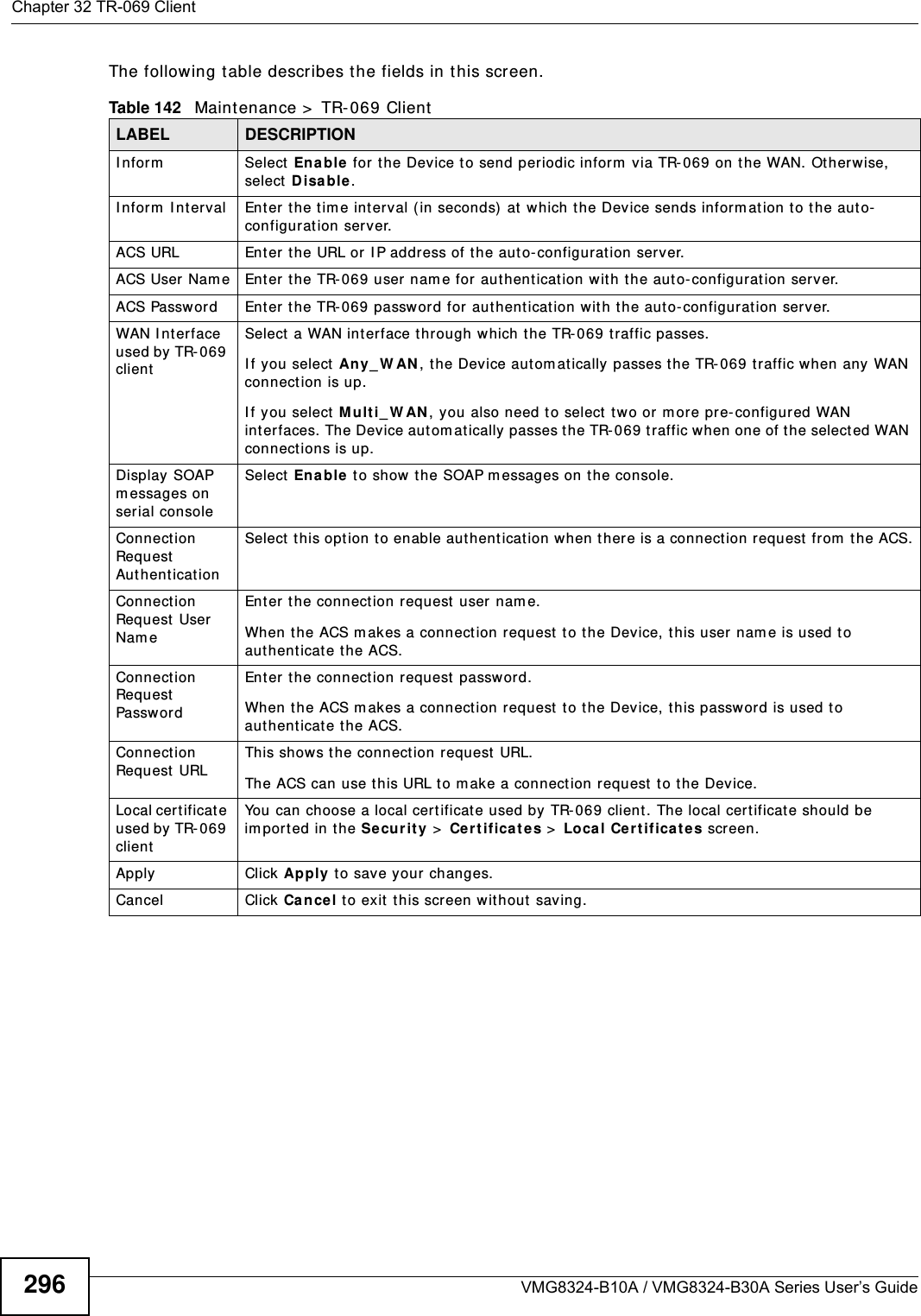 Chapter 32 TR-069 ClientVMG8324-B10A / VMG8324-B30A Series User’s Guide296The following t able describes the fields in this screen. Table 142   Maint enance &gt;  TR-069 ClientLABEL DESCRIPTIONI nform Select  Enable for the Device to send periodic infor m  via TR- 069 on the WAN. Ot herwise, select Disa ble .I nfor m  I nt erval Ent er t he t im e int erval (in seconds)  at  which the Device sends inform at ion t o the auto-configuration server.ACS URL Enter t he URL or  I P address of the aut o-configuration server.ACS User Nam e Enter the TR- 069 user nam e for authentication with the auto- configurat ion server.ACS Password Ent er t he TR-069 passwor d for authentication with the auto-configuration server.WAN I nterface used by TR- 069 clientSelect a WAN int erface t hrough which t he TR- 069 t raffic passes.I f you select  Any_ W AN , the Device autom at ically passes the TR- 069 t raffic when any WAN connection is up.I f y ou select M u lt i_ W AN , you also need t o select  two or m ore pre-configured WAN interfaces. The Device aut om at ically passes t he TR-069 t raffic when one of the select ed WAN connections is up.Display SOAP m essages on serial consoleSelect Enable to show t he SOAP m essages on the console.Connection Request  Au t hent icat ionSelect t his opt ion to enable authentication when t her e is a connection request from  the ACS.Connection Request  User Nam eEnter the connect ion request user nam e.When t he ACS m akes a connection request t o t he Device, t his user nam e is used to aut henticat e the ACS.Connection Request  Passw ordEnter the connection request passw ord.When t he ACS m akes a connect ion request  t o t he Device, t his password is used to aut henticat e the ACS.Connection Request  URLThis shows the connection request URL.The ACS can use this URL to m ake a connect ion request  t o the Device.Local cert ificat e used by TR- 069 clientYou can choose a local cert ificat e used by  TR- 069 client. The local certificat e should be im ported in t he Se cu r it y &gt;  Certificates &gt;  Loca l Ce r t ificat e s screen. Apply Click Apply to save your changes.Cancel Click Ca n cel t o exit  t his screen wit hout saving.