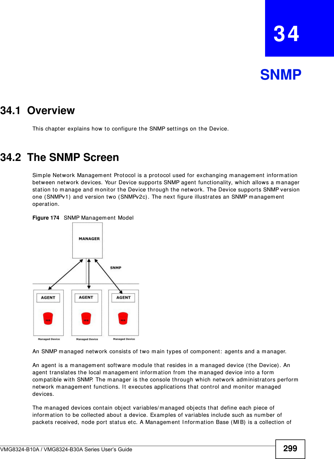VMG8324-B10A / VMG8324-B30A Series User’s Guide 299CHAPTER   34SNMP34.1  OverviewThis chapt er explains how to configure t he SNMP sett ings on t he Device.34.2  The SNMP ScreenSim ple Network Managem ent Prot ocol is a prot ocol used for exchanging m anagem ent  inform ation bet ween net work devices. Your Device supports SNMP agent funct ionality, which allow s a m anager st ation to m anage and m onitor  t he Device t hrough the network. The Device support s SNMP version one ( SNMPv1)  and version t wo (SNMPv2c) . The next figure illustrates an SNMP managem ent  operat ion.Figure 174   SNMP Managem ent  ModelAn SNMP m anaged network consist s of tw o m ain t y pes of com ponent :  agents and a m anager. An agent  is a m anagem ent software m odule t hat  resides in a m anaged device (t he Device) . An agent translat es the local m anagem ent  inform at ion from  the m anaged device int o a form  com patible with SNMP. The m anager is t he console t hrough which network adm inistrators perform  net work m anagem ent funct ions. I t  executes applications t hat  control and monit or managed devices. The m anaged devices cont ain object  variables/ m anaged objects t hat  define each piece of inform at ion t o be collected about  a device. Exam ples of variables include such as num ber of packets received, node port  stat us et c. A Managem ent  I nform ation Base ( MI B)  is a collect ion of 