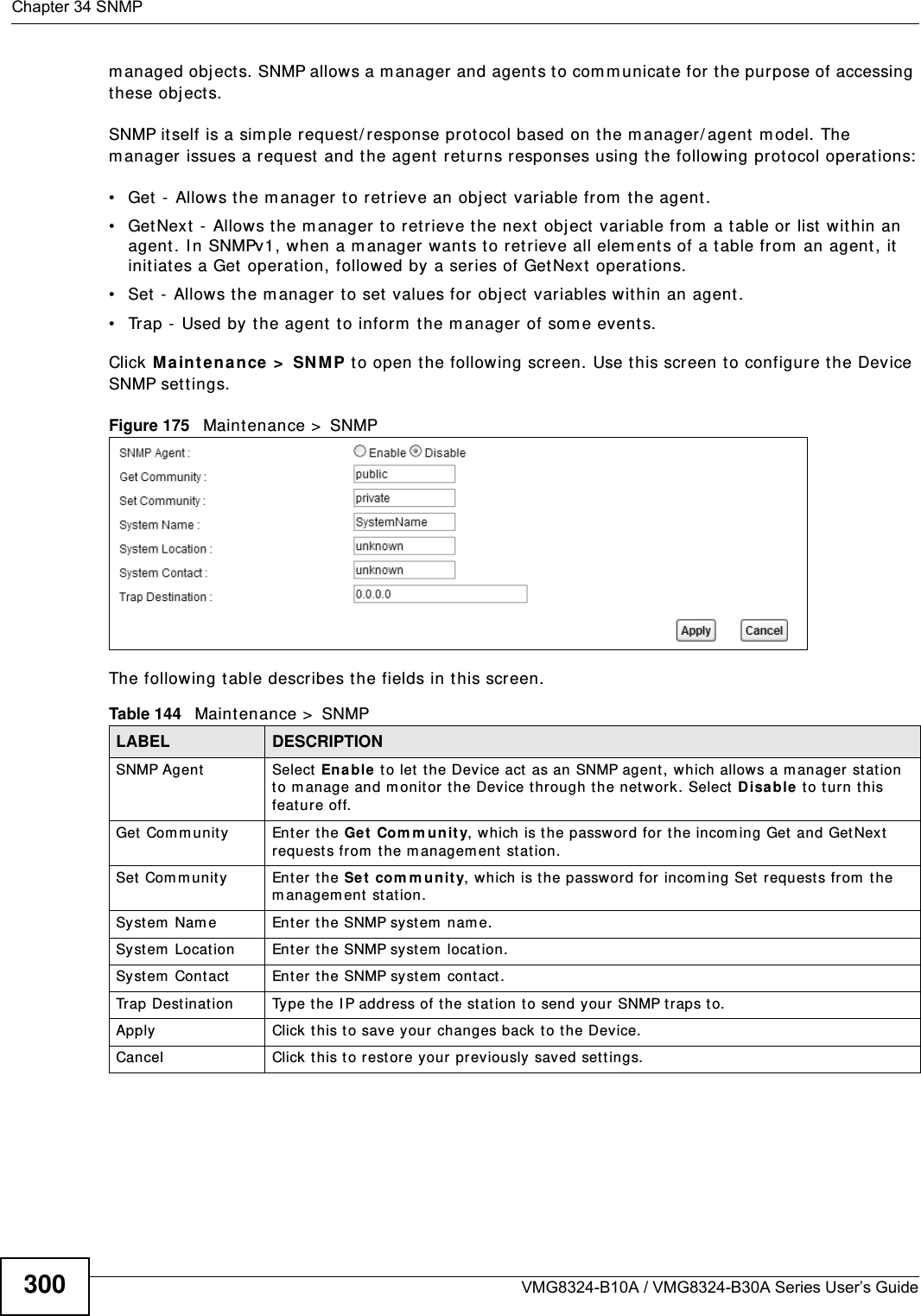 Chapter 34 SNMPVMG8324-B10A / VMG8324-B30A Series User’s Guide300m anaged obj ect s. SNMP allows a m anager and agents t o com m unicate for the purpose of accessing these obj ect s.SNMP it self is a sim ple request / response prot ocol based on t he m anager/ agent  m odel. The m anager issues a request  and the agent  ret urns responses using the following protocol operations:• Get -  Allows t he m anager t o ret rieve an obj ect variable from  t he agent. • GetNext - Allows the m anager t o ret rieve t he next  obj ect variable from  a t able or list  wit hin an agent. I n SNMPv1, when a m anager wants t o ret rieve all elem ents of a t able from  an agent, it initiat es a Get  operat ion, followed by a series of GetNext  operat ions. • Set  -  Allows t he m anager to set  values for obj ect  variables within an agent. • Trap -  Used by t he agent to inform  the m anager  of som e event s.Click Ma int ena nce &gt;  SNM P to open the following screen. Use this screen t o configur e the Device SNMP sett ings. Figure 175   Maintenance &gt;  SNMP The following t able describes the fields in this screen. Table 144   Maint enance &gt;  SNMPLABEL DESCRIPTIONSNMP Agent Select  Ena ble  t o let t he Device act  as an SNMP agent , which allows a m anager station t o m anage and m onitor t he Device through t he net wor k. Select D isa ble  to t urn this feat ure off.Get  Com m unity Enter t he Get Com m unit y, which is the passw ord for t he incom ing Get and Get Next request s from  t he m anagem ent  station.Set  Com m unity Enter t he Set  com m unity, which is the passw ord for incom ing Set  request s from  the m anagem ent  st at ion.Syst em  Nam e Enter t he SNMP syst em  nam e.Syst em  Locat ion Enter the SNMP system  location.Syst em  Cont act Enter the SNMP system  cont act.Trap Dest ination Type t he I P address of the stat ion t o send your SNMP t raps t o.Apply Click this t o save your changes back  to t he Device. Cancel Click t his to r estore your  previously saved sett ings.