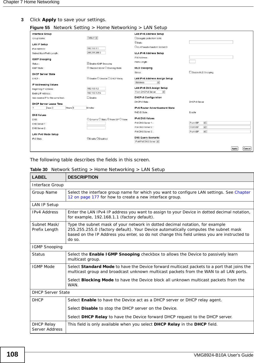 Chapter 7 Home NetworkingVMG8924-B10A User’s Guide1083Click Apply to save your settings.Figure 55   Network Setting &gt; Home Networking &gt; LAN SetupThe following table describes the fields in this screen.  Table 30   Network Setting &gt; Home Networking &gt; LAN SetupLABEL DESCRIPTIONInterface GroupGroup Name Select the interface group name for which you want to configure LAN settings. See Chapter 12 on page 177 for how to create a new interface group.LAN IP SetupIPv4 Address Enter the LAN IPv4 IP address you want to assign to your Device in dotted decimal notation, for example, 192.168.1.1 (factory default). Subnet Mask/Prefix Length  Type the subnet mask of your network in dotted decimal notation, for example 255.255.255.0 (factory default). Your Device automatically computes the subnet mask based on the IP Address you enter, so do not change this field unless you are instructed to do so.IGMP SnoopingStatus Select the Enable IGMP Snooping checkbox to allows the Device to passively learn multicast group.IGMP Mode Select Standard Mode to have the Device forward multicast packets to a port that joins the multicast group and broadcast unknown multicast packets from the WAN to all LAN ports.Select Blocking Mode to have the Device block all unknown multicast packets from the WAN.DHCP Server StateDHCP Select Enable to have the Device act as a DHCP server or DHCP relay agent. Select Disable to stop the DHCP server on the Device. Select DHCP Relay to have the Device forward DHCP request to the DHCP server. DHCP Relay Server Address This field is only available when you select DHCP Relay in the DHCP field. 