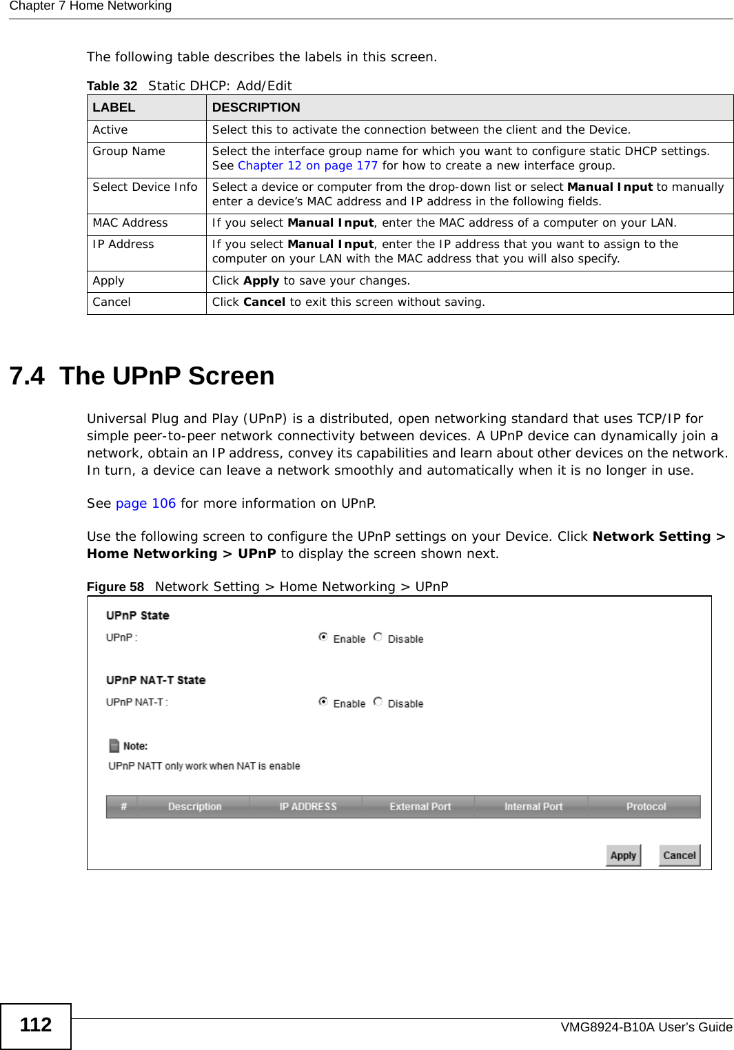 Chapter 7 Home NetworkingVMG8924-B10A User’s Guide112The following table describes the labels in this screen.7.4  The UPnP ScreenUniversal Plug and Play (UPnP) is a distributed, open networking standard that uses TCP/IP for simple peer-to-peer network connectivity between devices. A UPnP device can dynamically join a network, obtain an IP address, convey its capabilities and learn about other devices on the network. In turn, a device can leave a network smoothly and automatically when it is no longer in use.See page 106 for more information on UPnP.Use the following screen to configure the UPnP settings on your Device. Click Network Setting &gt; Home Networking &gt; UPnP to display the screen shown next.Figure 58   Network Setting &gt; Home Networking &gt; UPnPTable 32   Static DHCP: Add/EditLABEL DESCRIPTIONActive Select this to activate the connection between the client and the Device.Group Name Select the interface group name for which you want to configure static DHCP settings. See Chapter 12 on page 177 for how to create a new interface group.Select Device Info Select a device or computer from the drop-down list or select Manual Input to manually enter a device’s MAC address and IP address in the following fields.MAC Address If you select Manual Input, enter the MAC address of a computer on your LAN.IP Address If you select Manual Input, enter the IP address that you want to assign to the computer on your LAN with the MAC address that you will also specify.Apply Click Apply to save your changes.Cancel Click Cancel to exit this screen without saving.
