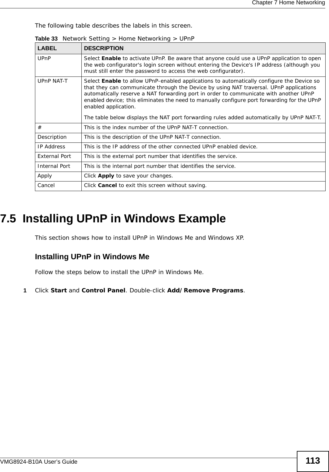  Chapter 7 Home NetworkingVMG8924-B10A User’s Guide 113The following table describes the labels in this screen.7.5  Installing UPnP in Windows ExampleThis section shows how to install UPnP in Windows Me and Windows XP. Installing UPnP in Windows MeFollow the steps below to install the UPnP in Windows Me. 1Click Start and Control Panel. Double-click Add/Remove Programs.Table 33   Network Setting &gt; Home Networking &gt; UPnPLABEL DESCRIPTIONUPnP Select Enable to activate UPnP. Be aware that anyone could use a UPnP application to open the web configurator&apos;s login screen without entering the Device&apos;s IP address (although you must still enter the password to access the web configurator).UPnP NAT-T Select Enable to allow UPnP-enabled applications to automatically configure the Device so that they can communicate through the Device by using NAT traversal. UPnP applications automatically reserve a NAT forwarding port in order to communicate with another UPnP enabled device; this eliminates the need to manually configure port forwarding for the UPnP enabled application. The table below displays the NAT port forwarding rules added automatically by UPnP NAT-T.# This is the index number of the UPnP NAT-T connection.Description This is the description of the UPnP NAT-T connection.IP Address This is the IP address of the other connected UPnP enabled device.External Port This is the external port number that identifies the service.Internal Port This is the internal port number that identifies the service.Apply Click Apply to save your changes.Cancel Click Cancel to exit this screen without saving.