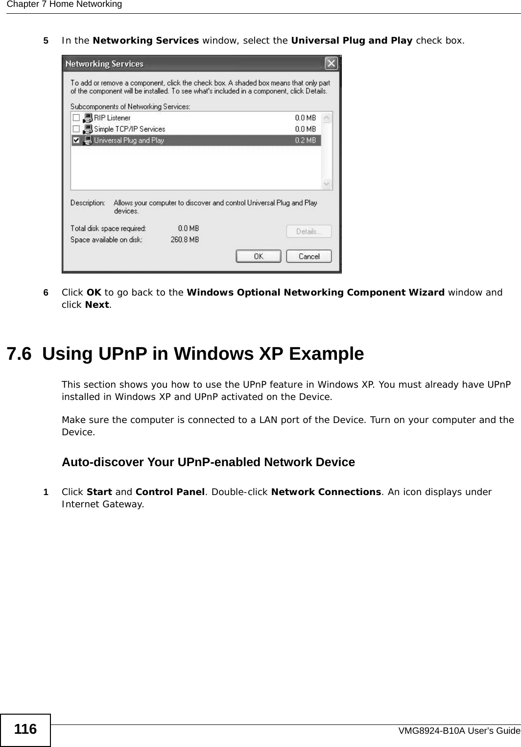 Chapter 7 Home NetworkingVMG8924-B10A User’s Guide1165In the Networking Services window, select the Universal Plug and Play check box. Networking Services6Click OK to go back to the Windows Optional Networking Component Wizard window and click Next. 7.6  Using UPnP in Windows XP ExampleThis section shows you how to use the UPnP feature in Windows XP. You must already have UPnP installed in Windows XP and UPnP activated on the Device.Make sure the computer is connected to a LAN port of the Device. Turn on your computer and the Device. Auto-discover Your UPnP-enabled Network Device1Click Start and Control Panel. Double-click Network Connections. An icon displays under Internet Gateway.