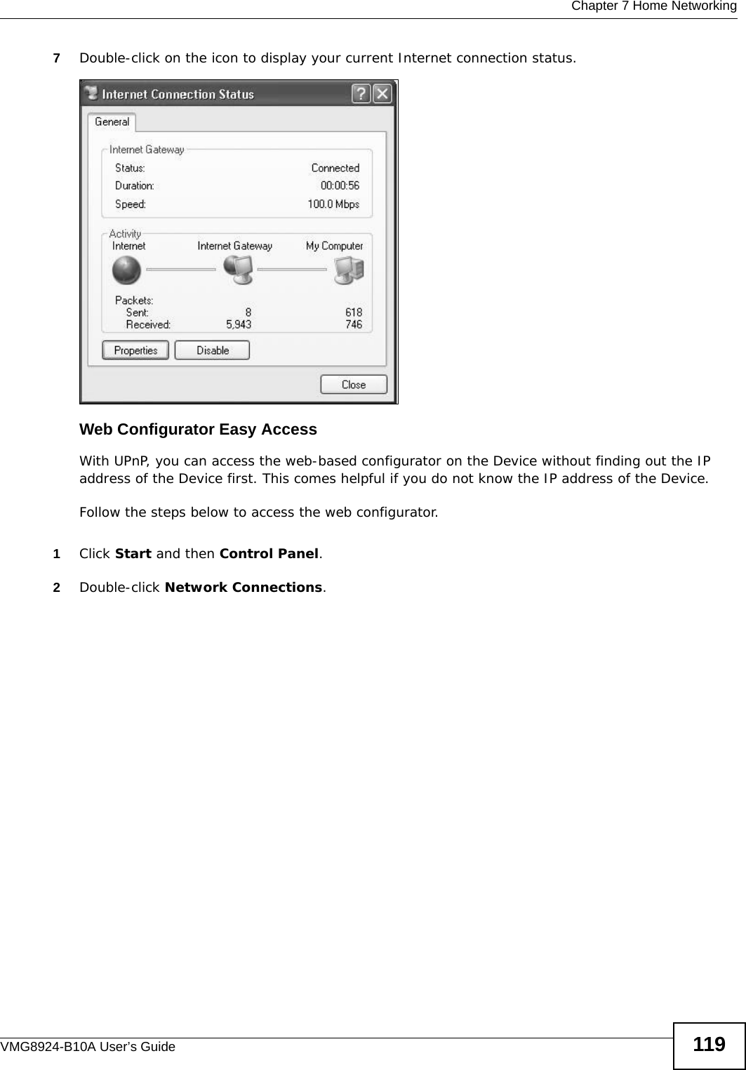  Chapter 7 Home NetworkingVMG8924-B10A User’s Guide 1197Double-click on the icon to display your current Internet connection status.Internet Connection StatusWeb Configurator Easy AccessWith UPnP, you can access the web-based configurator on the Device without finding out the IP address of the Device first. This comes helpful if you do not know the IP address of the Device.Follow the steps below to access the web configurator.1Click Start and then Control Panel. 2Double-click Network Connections. 