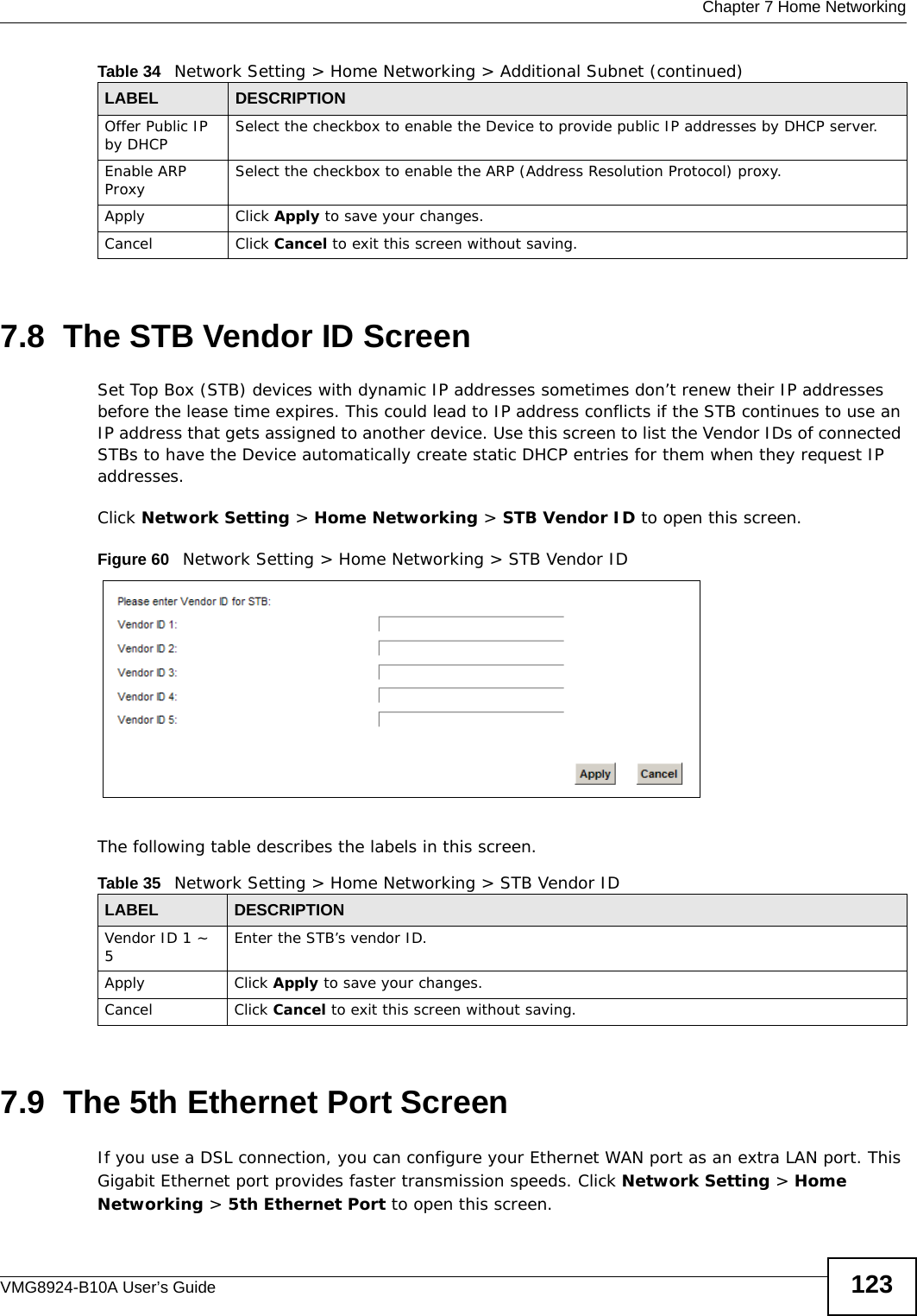  Chapter 7 Home NetworkingVMG8924-B10A User’s Guide 1237.8  The STB Vendor ID ScreenSet Top Box (STB) devices with dynamic IP addresses sometimes don’t renew their IP addresses before the lease time expires. This could lead to IP address conflicts if the STB continues to use an IP address that gets assigned to another device. Use this screen to list the Vendor IDs of connected STBs to have the Device automatically create static DHCP entries for them when they request IP addresses.Click Network Setting &gt; Home Networking &gt; STB Vendor ID to open this screen. Figure 60   Network Setting &gt; Home Networking &gt; STB Vendor IDThe following table describes the labels in this screen.7.9  The 5th Ethernet Port ScreenIf you use a DSL connection, you can configure your Ethernet WAN port as an extra LAN port. This Gigabit Ethernet port provides faster transmission speeds. Click Network Setting &gt; Home Networking &gt; 5th Ethernet Port to open this screen.Offer Public IP by DHCP Select the checkbox to enable the Device to provide public IP addresses by DHCP server.Enable ARP Proxy Select the checkbox to enable the ARP (Address Resolution Protocol) proxy.Apply Click Apply to save your changes.Cancel Click Cancel to exit this screen without saving.Table 34   Network Setting &gt; Home Networking &gt; Additional Subnet (continued)LABEL DESCRIPTIONTable 35   Network Setting &gt; Home Networking &gt; STB Vendor IDLABEL DESCRIPTIONVendor ID 1 ~ 5Enter the STB’s vendor ID.Apply Click Apply to save your changes.Cancel Click Cancel to exit this screen without saving.