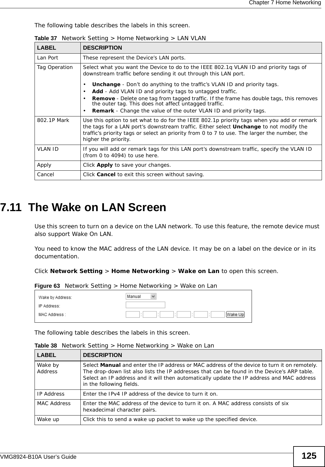  Chapter 7 Home NetworkingVMG8924-B10A User’s Guide 125The following table describes the labels in this screen.7.11  The Wake on LAN ScreenUse this screen to turn on a device on the LAN network. To use this feature, the remote device must also support Wake On LAN.You need to know the MAC address of the LAN device. It may be on a label on the device or in its documentation.Click Network Setting &gt; Home Networking &gt; Wake on Lan to open this screen.  Figure 63   Network Setting &gt; Home Networking &gt; Wake on LanThe following table describes the labels in this screen.Table 37   Network Setting &gt; Home Networking &gt; LAN VLANLABEL DESCRIPTIONLan Port These represent the Device’s LAN ports.Tag Operation Select what you want the Device to do to the IEEE 802.1q VLAN ID and priority tags of downstream traffic before sending it out through this LAN port.•Unchange - Don’t do anything to the traffic’s VLAN ID and priority tags.•Add - Add VLAN ID and priority tags to untagged traffic.•Remove - Delete one tag from tagged traffic. If the frame has double tags, this removes the outer tag. This does not affect untagged traffic.•Remark - Change the value of the outer VLAN ID and priority tags.802.1P Mark Use this option to set what to do for the IEEE 802.1p priority tags when you add or remark the tags for a LAN port’s downstream traffic. Either select Unchange to not modify the traffic’s priority tags or select an priority from 0 to 7 to use. The larger the number, the higher the priority.VLAN ID If you will add or remark tags for this LAN port’s downstream traffic, specify the VLAN ID (from 0 to 4094) to use here.Apply Click Apply to save your changes.Cancel Click Cancel to exit this screen without saving.Table 38   Network Setting &gt; Home Networking &gt; Wake on LanLABEL DESCRIPTIONWake by Address Select Manual and enter the IP address or MAC address of the device to turn it on remotely. The drop-down list also lists the IP addresses that can be found in the Device’s ARP table. Select an IP address and it will then automatically update the IP address and MAC address in the following fields.IP Address Enter the IPv4 IP address of the device to turn it on.MAC Address Enter the MAC address of the device to turn it on. A MAC address consists of six hexadecimal character pairs.Wake up Click this to send a wake up packet to wake up the specified device. 