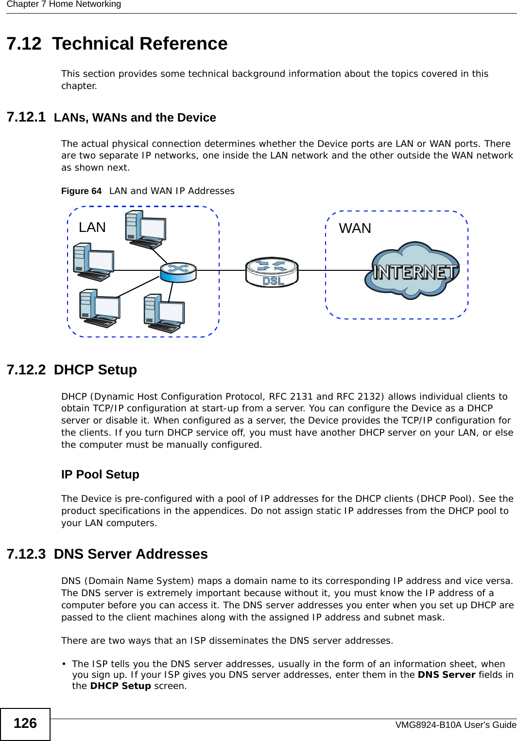 Chapter 7 Home NetworkingVMG8924-B10A User’s Guide1267.12  Technical ReferenceThis section provides some technical background information about the topics covered in this chapter.7.12.1  LANs, WANs and the DeviceThe actual physical connection determines whether the Device ports are LAN or WAN ports. There are two separate IP networks, one inside the LAN network and the other outside the WAN network as shown next.Figure 64   LAN and WAN IP Addresses7.12.2  DHCP SetupDHCP (Dynamic Host Configuration Protocol, RFC 2131 and RFC 2132) allows individual clients to obtain TCP/IP configuration at start-up from a server. You can configure the Device as a DHCP server or disable it. When configured as a server, the Device provides the TCP/IP configuration for the clients. If you turn DHCP service off, you must have another DHCP server on your LAN, or else the computer must be manually configured. IP Pool SetupThe Device is pre-configured with a pool of IP addresses for the DHCP clients (DHCP Pool). See the product specifications in the appendices. Do not assign static IP addresses from the DHCP pool to your LAN computers.7.12.3  DNS Server Addresses DNS (Domain Name System) maps a domain name to its corresponding IP address and vice versa. The DNS server is extremely important because without it, you must know the IP address of a computer before you can access it. The DNS server addresses you enter when you set up DHCP are passed to the client machines along with the assigned IP address and subnet mask.There are two ways that an ISP disseminates the DNS server addresses. • The ISP tells you the DNS server addresses, usually in the form of an information sheet, when you sign up. If your ISP gives you DNS server addresses, enter them in the DNS Server fields in the DHCP Setup screen.WANLAN