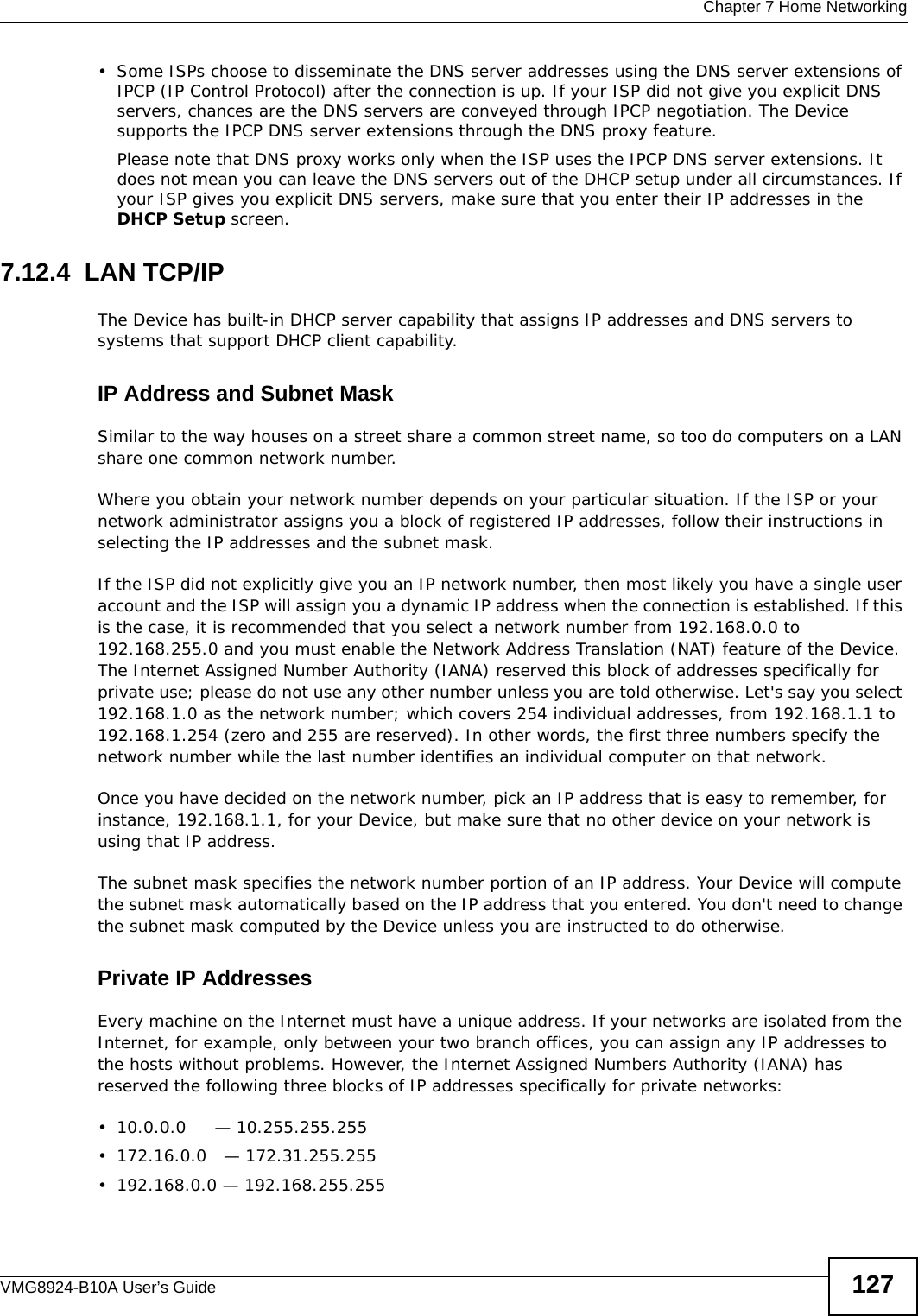  Chapter 7 Home NetworkingVMG8924-B10A User’s Guide 127• Some ISPs choose to disseminate the DNS server addresses using the DNS server extensions of IPCP (IP Control Protocol) after the connection is up. If your ISP did not give you explicit DNS servers, chances are the DNS servers are conveyed through IPCP negotiation. The Device supports the IPCP DNS server extensions through the DNS proxy feature.Please note that DNS proxy works only when the ISP uses the IPCP DNS server extensions. It does not mean you can leave the DNS servers out of the DHCP setup under all circumstances. If your ISP gives you explicit DNS servers, make sure that you enter their IP addresses in the DHCP Setup screen.7.12.4  LAN TCP/IP The Device has built-in DHCP server capability that assigns IP addresses and DNS servers to systems that support DHCP client capability.IP Address and Subnet MaskSimilar to the way houses on a street share a common street name, so too do computers on a LAN share one common network number.Where you obtain your network number depends on your particular situation. If the ISP or your network administrator assigns you a block of registered IP addresses, follow their instructions in selecting the IP addresses and the subnet mask.If the ISP did not explicitly give you an IP network number, then most likely you have a single user account and the ISP will assign you a dynamic IP address when the connection is established. If this is the case, it is recommended that you select a network number from 192.168.0.0 to 192.168.255.0 and you must enable the Network Address Translation (NAT) feature of the Device. The Internet Assigned Number Authority (IANA) reserved this block of addresses specifically for private use; please do not use any other number unless you are told otherwise. Let&apos;s say you select 192.168.1.0 as the network number; which covers 254 individual addresses, from 192.168.1.1 to 192.168.1.254 (zero and 255 are reserved). In other words, the first three numbers specify the network number while the last number identifies an individual computer on that network.Once you have decided on the network number, pick an IP address that is easy to remember, for instance, 192.168.1.1, for your Device, but make sure that no other device on your network is using that IP address.The subnet mask specifies the network number portion of an IP address. Your Device will compute the subnet mask automatically based on the IP address that you entered. You don&apos;t need to change the subnet mask computed by the Device unless you are instructed to do otherwise.Private IP AddressesEvery machine on the Internet must have a unique address. If your networks are isolated from the Internet, for example, only between your two branch offices, you can assign any IP addresses to the hosts without problems. However, the Internet Assigned Numbers Authority (IANA) has reserved the following three blocks of IP addresses specifically for private networks:• 10.0.0.0     — 10.255.255.255• 172.16.0.0   — 172.31.255.255• 192.168.0.0 — 192.168.255.255