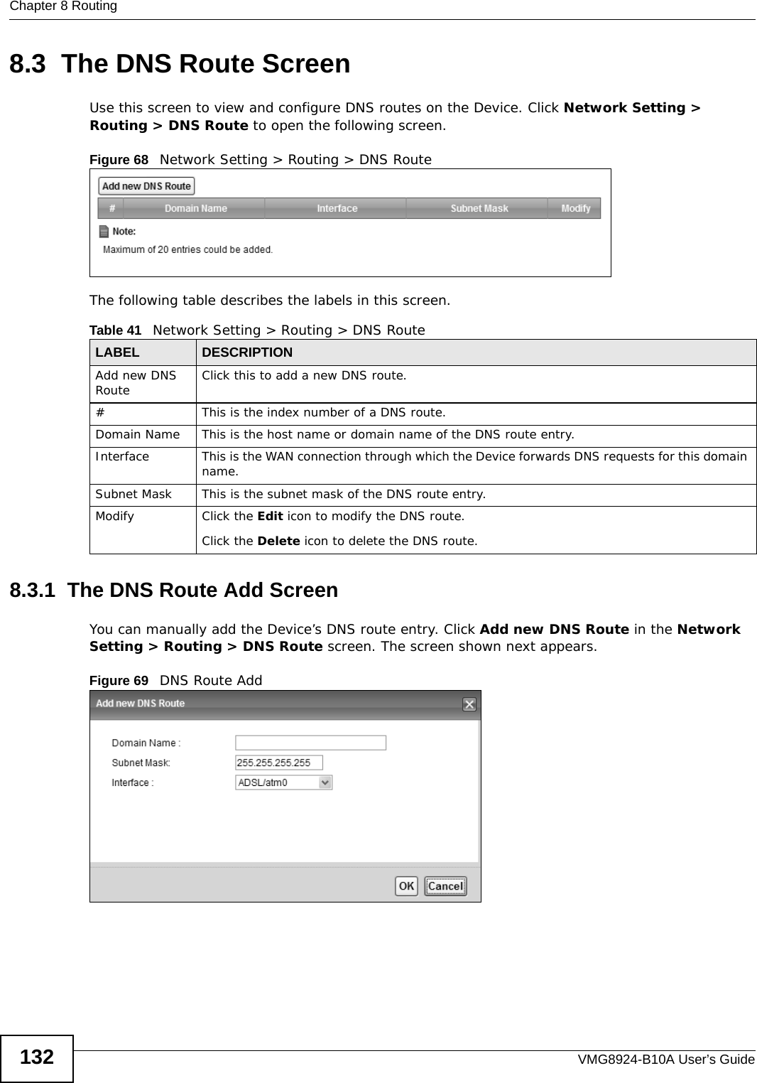Chapter 8 RoutingVMG8924-B10A User’s Guide1328.3  The DNS Route ScreenUse this screen to view and configure DNS routes on the Device. Click Network Setting &gt; Routing &gt; DNS Route to open the following screen.Figure 68   Network Setting &gt; Routing &gt; DNS RouteThe following table describes the labels in this screen. 8.3.1  The DNS Route Add ScreenYou can manually add the Device’s DNS route entry. Click Add new DNS Route in the Network Setting &gt; Routing &gt; DNS Route screen. The screen shown next appears.Figure 69   DNS Route AddTable 41   Network Setting &gt; Routing &gt; DNS RouteLABEL DESCRIPTIONAdd new DNS Route Click this to add a new DNS route.#This is the index number of a DNS route.Domain Name This is the host name or domain name of the DNS route entry.Interface This is the WAN connection through which the Device forwards DNS requests for this domain name.Subnet Mask This is the subnet mask of the DNS route entry. Modify Click the Edit icon to modify the DNS route.Click the Delete icon to delete the DNS route.