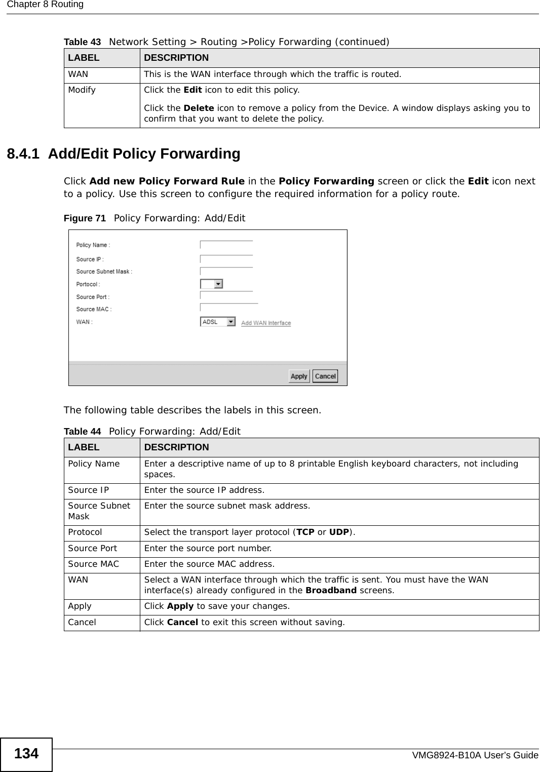 Chapter 8 RoutingVMG8924-B10A User’s Guide1348.4.1  Add/Edit Policy Forwarding Click Add new Policy Forward Rule in the Policy Forwarding screen or click the Edit icon next to a policy. Use this screen to configure the required information for a policy route.Figure 71   Policy Forwarding: Add/Edit The following table describes the labels in this screen. WAN This is the WAN interface through which the traffic is routed. Modify Click the Edit icon to edit this policy.Click the Delete icon to remove a policy from the Device. A window displays asking you to confirm that you want to delete the policy. Table 43   Network Setting &gt; Routing &gt;Policy Forwarding (continued)LABEL DESCRIPTIONTable 44   Policy Forwarding: Add/EditLABEL DESCRIPTIONPolicy Name Enter a descriptive name of up to 8 printable English keyboard characters, not including spaces.Source IP  Enter the source IP address.Source Subnet Mask Enter the source subnet mask address. Protocol Select the transport layer protocol (TCP or UDP). Source Port  Enter the source port number. Source MAC  Enter the source MAC address. WAN Select a WAN interface through which the traffic is sent. You must have the WAN interface(s) already configured in the Broadband screens. Apply Click Apply to save your changes.Cancel Click Cancel to exit this screen without saving.