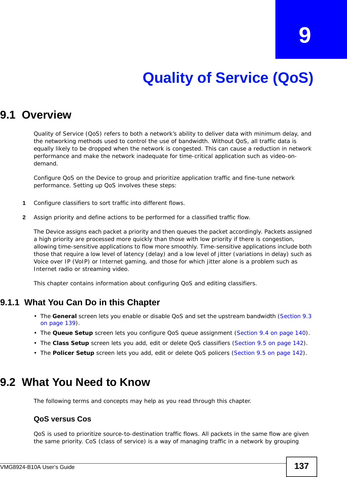 VMG8924-B10A User’s Guide 137CHAPTER   9Quality of Service (QoS)9.1  Overview Quality of Service (QoS) refers to both a network’s ability to deliver data with minimum delay, and the networking methods used to control the use of bandwidth. Without QoS, all traffic data is equally likely to be dropped when the network is congested. This can cause a reduction in network performance and make the network inadequate for time-critical application such as video-on-demand.Configure QoS on the Device to group and prioritize application traffic and fine-tune network performance. Setting up QoS involves these steps:1Configure classifiers to sort traffic into different flows. 2Assign priority and define actions to be performed for a classified traffic flow. The Device assigns each packet a priority and then queues the packet accordingly. Packets assigned a high priority are processed more quickly than those with low priority if there is congestion, allowing time-sensitive applications to flow more smoothly. Time-sensitive applications include both those that require a low level of latency (delay) and a low level of jitter (variations in delay) such as Voice over IP (VoIP) or Internet gaming, and those for which jitter alone is a problem such as Internet radio or streaming video.This chapter contains information about configuring QoS and editing classifiers.9.1.1  What You Can Do in this Chapter•The General screen lets you enable or disable QoS and set the upstream bandwidth (Section 9.3 on page 139).•The Queue Setup screen lets you configure QoS queue assignment (Section 9.4 on page 140).•The Class Setup screen lets you add, edit or delete QoS classifiers (Section 9.5 on page 142).•The Policer Setup screen lets you add, edit or delete QoS policers (Section 9.5 on page 142).9.2  What You Need to KnowThe following terms and concepts may help as you read through this chapter.QoS versus CosQoS is used to prioritize source-to-destination traffic flows. All packets in the same flow are given the same priority. CoS (class of service) is a way of managing traffic in a network by grouping 