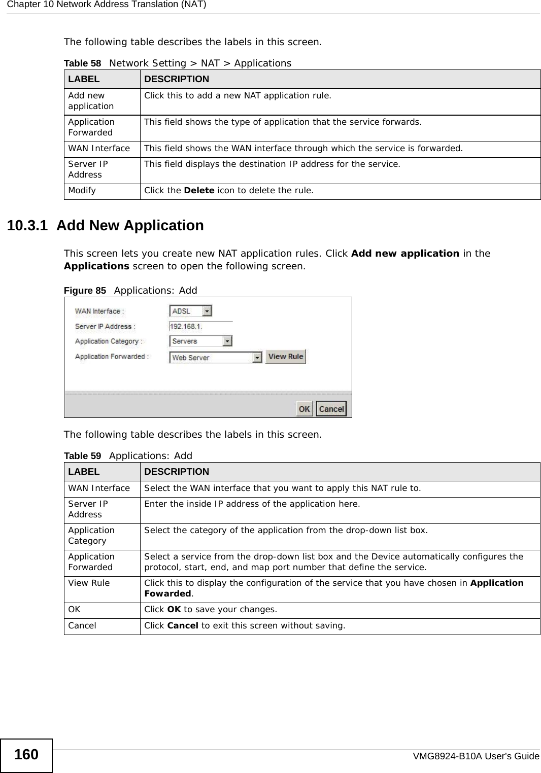 Chapter 10 Network Address Translation (NAT)VMG8924-B10A User’s Guide160The following table describes the labels in this screen. 10.3.1  Add New ApplicationThis screen lets you create new NAT application rules. Click Add new application in the Applications screen to open the following screen.Figure 85   Applications: Add The following table describes the labels in this screen. Table 58   Network Setting &gt; NAT &gt; ApplicationsLABEL DESCRIPTIONAdd new application Click this to add a new NAT application rule.Application Forwarded This field shows the type of application that the service forwards.WAN Interface This field shows the WAN interface through which the service is forwarded.Server IP Address This field displays the destination IP address for the service.Modify Click the Delete icon to delete the rule.Table 59   Applications: AddLABEL DESCRIPTIONWAN Interface Select the WAN interface that you want to apply this NAT rule to.Server IP Address Enter the inside IP address of the application here.Application Category Select the category of the application from the drop-down list box.Application Forwarded Select a service from the drop-down list box and the Device automatically configures the protocol, start, end, and map port number that define the service.View Rule Click this to display the configuration of the service that you have chosen in Application Fowarded.OK Click OK to save your changes.Cancel Click Cancel to exit this screen without saving.