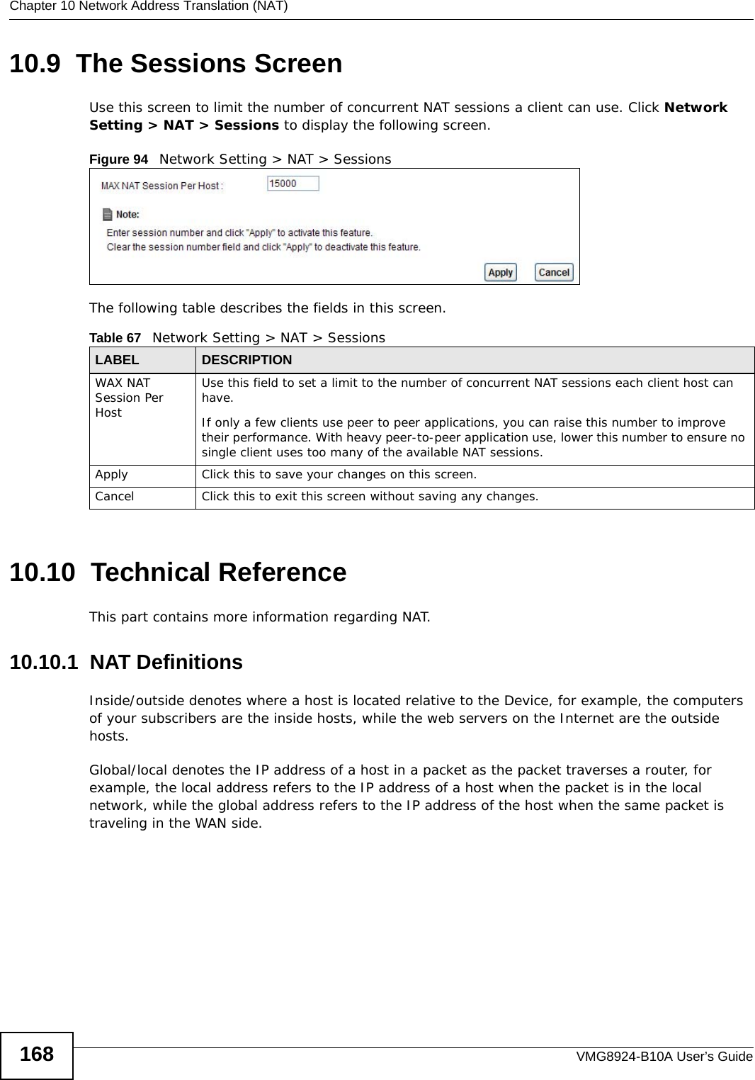 Chapter 10 Network Address Translation (NAT)VMG8924-B10A User’s Guide16810.9  The Sessions ScreenUse this screen to limit the number of concurrent NAT sessions a client can use. Click Network Setting &gt; NAT &gt; Sessions to display the following screen. Figure 94   Network Setting &gt; NAT &gt; SessionsThe following table describes the fields in this screen.10.10  Technical ReferenceThis part contains more information regarding NAT.10.10.1  NAT DefinitionsInside/outside denotes where a host is located relative to the Device, for example, the computers of your subscribers are the inside hosts, while the web servers on the Internet are the outside hosts. Global/local denotes the IP address of a host in a packet as the packet traverses a router, for example, the local address refers to the IP address of a host when the packet is in the local network, while the global address refers to the IP address of the host when the same packet is traveling in the WAN side. Table 67   Network Setting &gt; NAT &gt; SessionsLABEL DESCRIPTIONWAX NAT Session Per HostUse this field to set a limit to the number of concurrent NAT sessions each client host can have.If only a few clients use peer to peer applications, you can raise this number to improve their performance. With heavy peer-to-peer application use, lower this number to ensure no single client uses too many of the available NAT sessions.Apply Click this to save your changes on this screen.Cancel Click this to exit this screen without saving any changes.