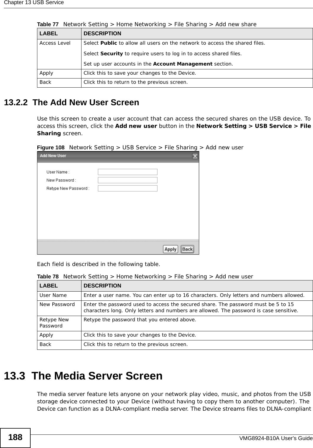 Chapter 13 USB ServiceVMG8924-B10A User’s Guide18813.2.2  The Add New User ScreenUse this screen to create a user account that can access the secured shares on the USB device. To access this screen, click the Add new user button in the Network Setting &gt; USB Service &gt; File Sharing screen.Figure 108   Network Setting &gt; USB Service &gt; File Sharing &gt; Add new userEach field is described in the following table.13.3  The Media Server ScreenThe media server feature lets anyone on your network play video, music, and photos from the USB storage device connected to your Device (without having to copy them to another computer). The Device can function as a DLNA-compliant media server. The Device streams files to DLNA-compliant Access Level Select Public to allow all users on the network to access the shared files.Select Security to require users to log in to access shared files.Set up user accounts in the Account Management section.Apply Click this to save your changes to the Device.Back Click this to return to the previous screen.Table 77   Network Setting &gt; Home Networking &gt; File Sharing &gt; Add new shareLABEL DESCRIPTIONTable 78   Network Setting &gt; Home Networking &gt; File Sharing &gt; Add new userLABEL DESCRIPTIONUser Name Enter a user name. You can enter up to 16 characters. Only letters and numbers allowed.New Password Enter the password used to access the secured share. The password must be 5 to 15 characters long. Only letters and numbers are allowed. The password is case sensitive.Retype New Password Retype the password that you entered above.Apply Click this to save your changes to the Device.Back Click this to return to the previous screen.