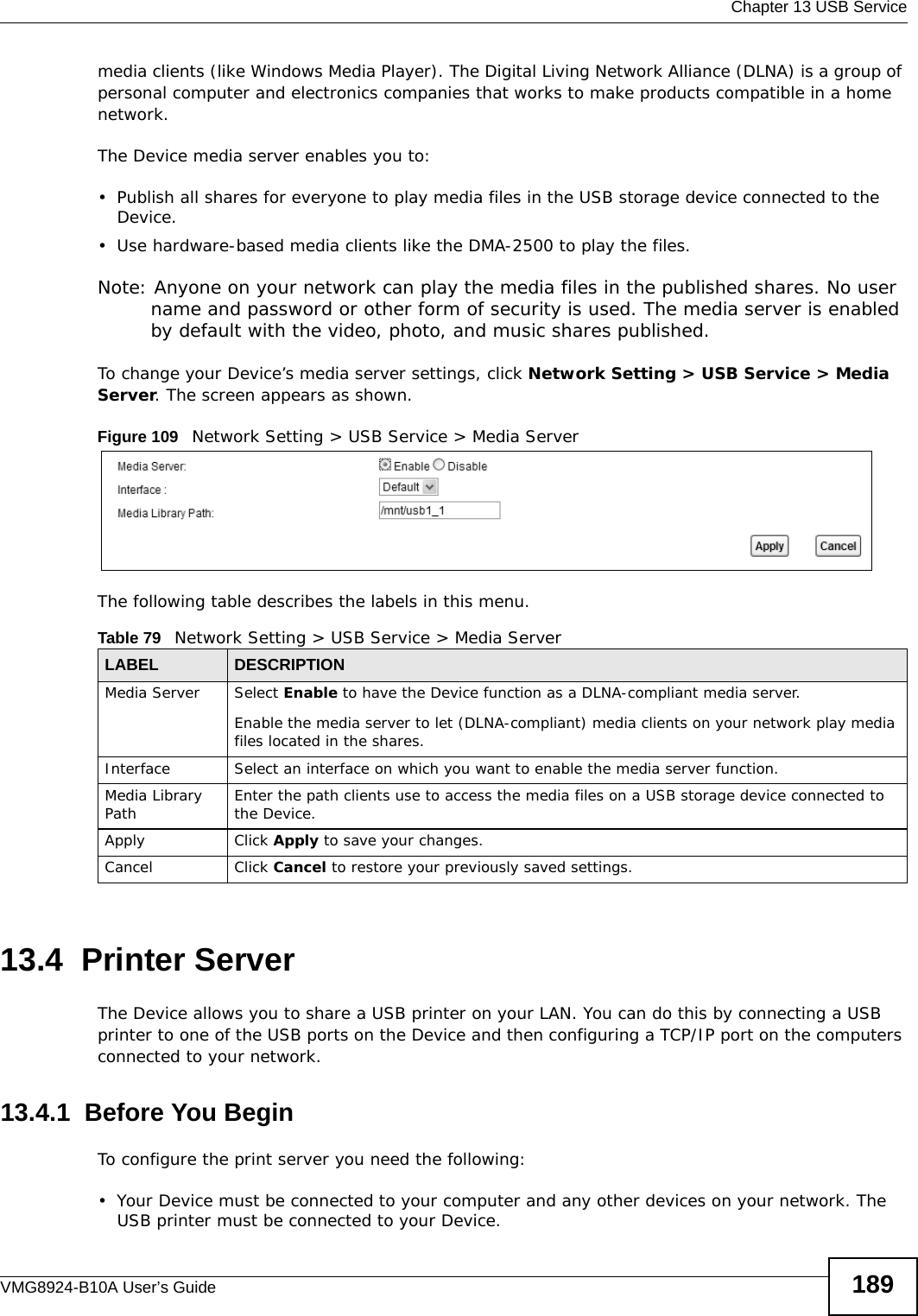  Chapter 13 USB ServiceVMG8924-B10A User’s Guide 189media clients (like Windows Media Player). The Digital Living Network Alliance (DLNA) is a group of personal computer and electronics companies that works to make products compatible in a home network.The Device media server enables you to:• Publish all shares for everyone to play media files in the USB storage device connected to the Device.• Use hardware-based media clients like the DMA-2500 to play the files. Note: Anyone on your network can play the media files in the published shares. No user name and password or other form of security is used. The media server is enabled by default with the video, photo, and music shares published. To change your Device’s media server settings, click Network Setting &gt; USB Service &gt; Media Server. The screen appears as shown.Figure 109   Network Setting &gt; USB Service &gt; Media ServerThe following table describes the labels in this menu.13.4  Printer Server The Device allows you to share a USB printer on your LAN. You can do this by connecting a USB printer to one of the USB ports on the Device and then configuring a TCP/IP port on the computers connected to your network. 13.4.1  Before You BeginTo configure the print server you need the following:• Your Device must be connected to your computer and any other devices on your network. The USB printer must be connected to your Device.Table 79   Network Setting &gt; USB Service &gt; Media ServerLABEL DESCRIPTIONMedia Server Select Enable to have the Device function as a DLNA-compliant media server.Enable the media server to let (DLNA-compliant) media clients on your network play media files located in the shares. Interface Select an interface on which you want to enable the media server function.Media Library Path Enter the path clients use to access the media files on a USB storage device connected to the Device.Apply Click Apply to save your changes.Cancel Click Cancel to restore your previously saved settings.