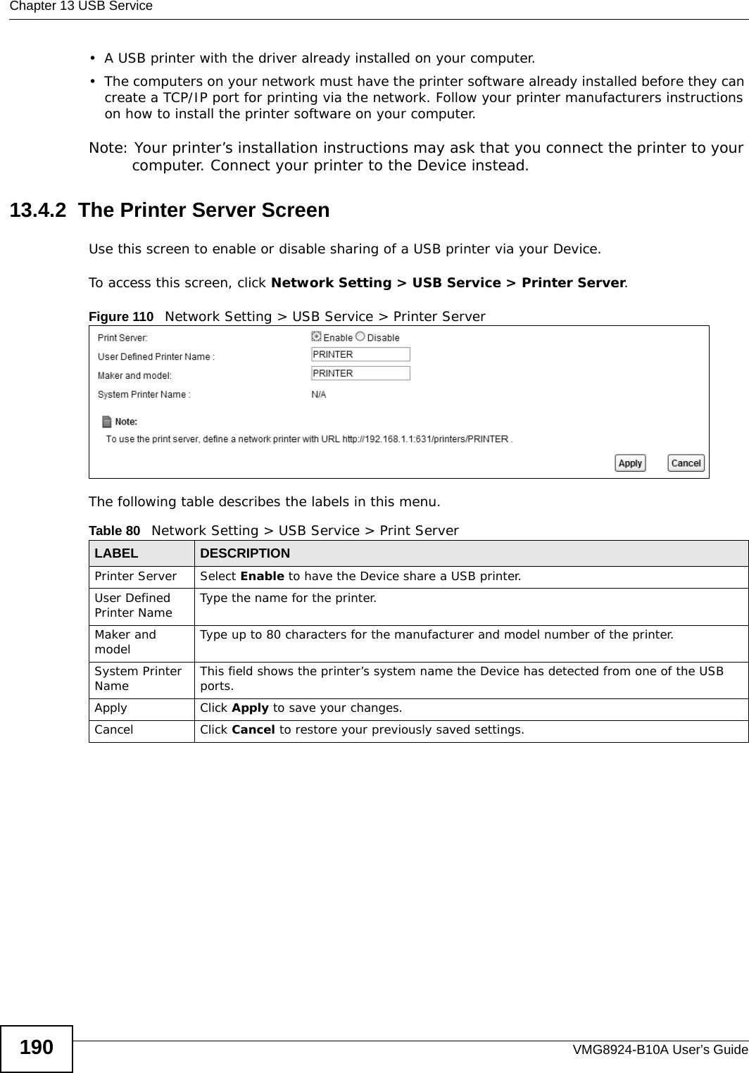 Chapter 13 USB ServiceVMG8924-B10A User’s Guide190• A USB printer with the driver already installed on your computer.• The computers on your network must have the printer software already installed before they can create a TCP/IP port for printing via the network. Follow your printer manufacturers instructions on how to install the printer software on your computer. Note: Your printer’s installation instructions may ask that you connect the printer to your computer. Connect your printer to the Device instead.13.4.2  The Printer Server ScreenUse this screen to enable or disable sharing of a USB printer via your Device. To access this screen, click Network Setting &gt; USB Service &gt; Printer Server.Figure 110   Network Setting &gt; USB Service &gt; Printer ServerThe following table describes the labels in this menu.Table 80   Network Setting &gt; USB Service &gt; Print ServerLABEL DESCRIPTIONPrinter Server  Select Enable to have the Device share a USB printer.User Defined Printer Name Type the name for the printer.Maker and model Type up to 80 characters for the manufacturer and model number of the printer.System Printer Name This field shows the printer’s system name the Device has detected from one of the USB ports.Apply Click Apply to save your changes.Cancel Click Cancel to restore your previously saved settings.