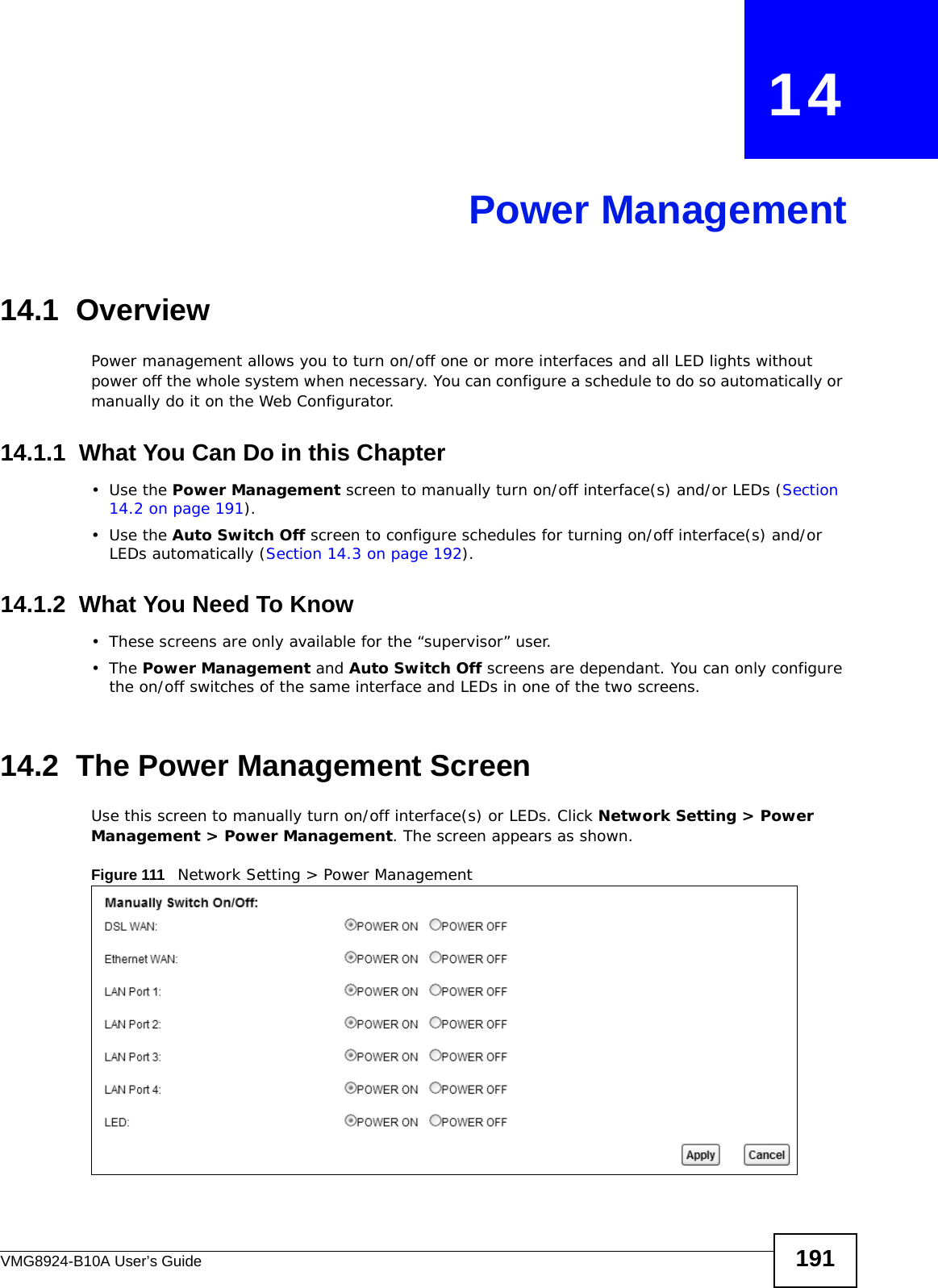 VMG8924-B10A User’s Guide 191CHAPTER   14Power Management14.1  Overview Power management allows you to turn on/off one or more interfaces and all LED lights without power off the whole system when necessary. You can configure a schedule to do so automatically or manually do it on the Web Configurator.14.1.1  What You Can Do in this Chapter•Use the Power Management screen to manually turn on/off interface(s) and/or LEDs (Section 14.2 on page 191). •Use the Auto Switch Off screen to configure schedules for turning on/off interface(s) and/or LEDs automatically (Section 14.3 on page 192).14.1.2  What You Need To Know• These screens are only available for the “supervisor” user.•The Power Management and Auto Switch Off screens are dependant. You can only configure the on/off switches of the same interface and LEDs in one of the two screens.14.2  The Power Management ScreenUse this screen to manually turn on/off interface(s) or LEDs. Click Network Setting &gt; Power Management &gt; Power Management. The screen appears as shown.Figure 111   Network Setting &gt; Power Management