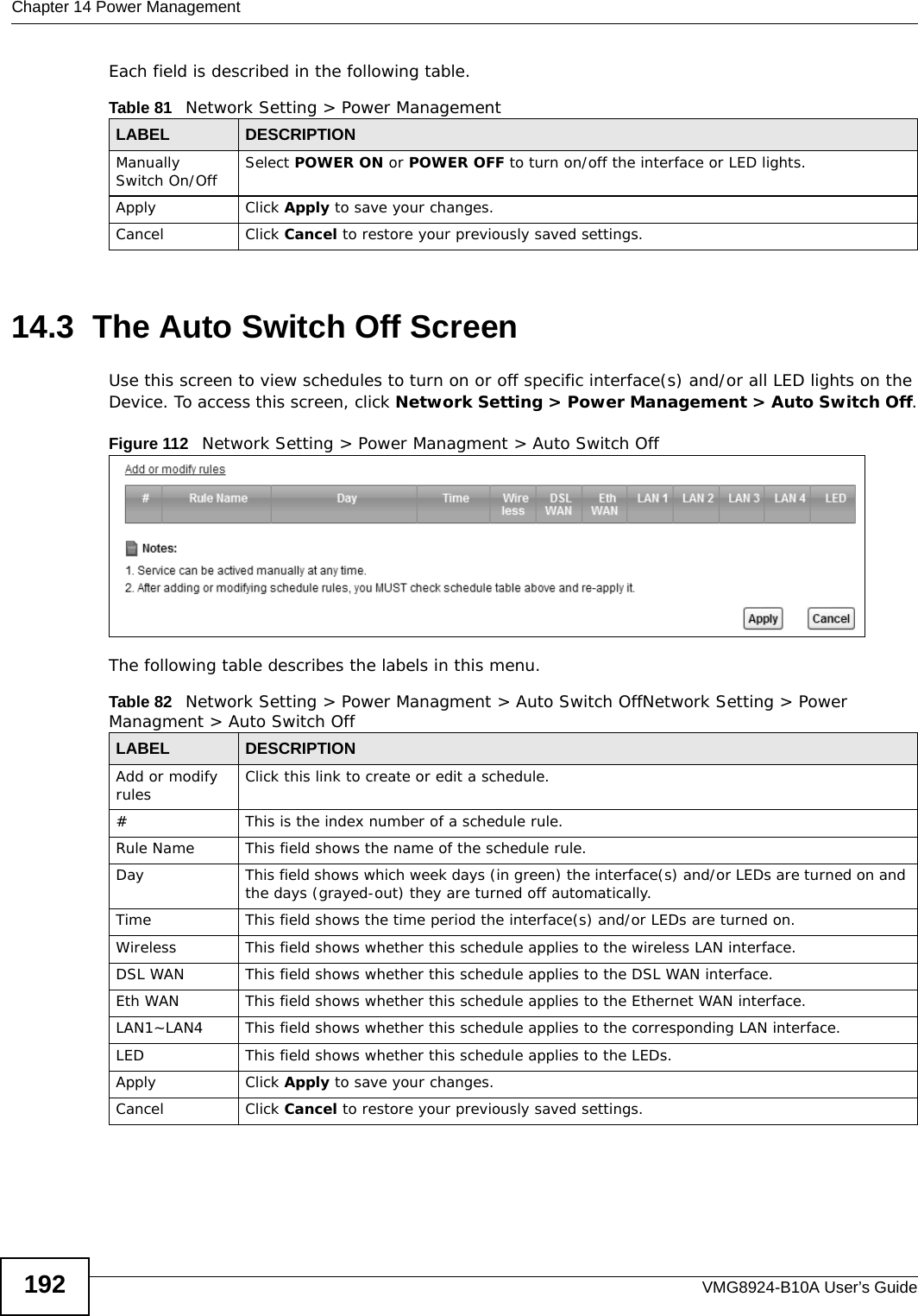 Chapter 14 Power ManagementVMG8924-B10A User’s Guide192Each field is described in the following table.14.3  The Auto Switch Off ScreenUse this screen to view schedules to turn on or off specific interface(s) and/or all LED lights on the Device. To access this screen, click Network Setting &gt; Power Management &gt; Auto Switch Off.Figure 112   Network Setting &gt; Power Managment &gt; Auto Switch Off The following table describes the labels in this menu.Table 81   Network Setting &gt; Power ManagementLABEL DESCRIPTIONManually Switch On/Off Select POWER ON or POWER OFF to turn on/off the interface or LED lights.Apply Click Apply to save your changes.Cancel Click Cancel to restore your previously saved settings.Table 82   Network Setting &gt; Power Managment &gt; Auto Switch OffNetwork Setting &gt; Power Managment &gt; Auto Switch OffLABEL DESCRIPTIONAdd or modify rules Click this link to create or edit a schedule.#This is the index number of a schedule rule.Rule Name This field shows the name of the schedule rule.Day This field shows which week days (in green) the interface(s) and/or LEDs are turned on and the days (grayed-out) they are turned off automatically.Time This field shows the time period the interface(s) and/or LEDs are turned on.Wireless This field shows whether this schedule applies to the wireless LAN interface.DSL WAN This field shows whether this schedule applies to the DSL WAN interface.Eth WAN This field shows whether this schedule applies to the Ethernet WAN interface.LAN1~LAN4 This field shows whether this schedule applies to the corresponding LAN interface.LED This field shows whether this schedule applies to the LEDs.Apply Click Apply to save your changes.Cancel Click Cancel to restore your previously saved settings.