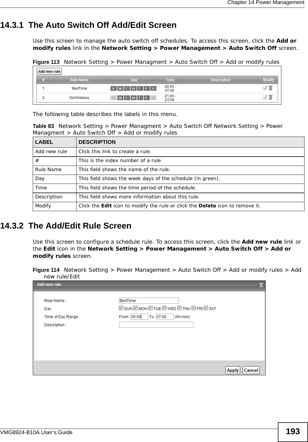  Chapter 14 Power ManagementVMG8924-B10A User’s Guide 19314.3.1  The Auto Switch Off Add/Edit ScreenUse this screen to manage the auto switch off schedules. To access this screen, click the Add or modify rules link in the Network Setting &gt; Power Management &gt; Auto Switch Off screen.Figure 113   Network Setting &gt; Power Managment &gt; Auto Switch Off &gt; Add or modify rulesThe following table describes the labels in this menu.14.3.2  The Add/Edit Rule ScreenUse this screen to configure a schedule rule. To access this screen, click the Add new rule link or the Edit icon in the Network Setting &gt; Power Management &gt; Auto Switch Off &gt; Add or modify rules screen.Figure 114   Network Setting &gt; Power Management &gt; Auto Switch Off &gt; Add or modify rules &gt; Add new rule/EditTable 83   Network Setting &gt; Power Managment &gt; Auto Switch Off Network Setting &gt; Power Managment &gt; Auto Switch Off &gt; Add or modify rulesLABEL DESCRIPTIONAdd new rule Click this link to create a rule.#This is the index number of a rule.Rule Name This field shows the name of the rule.Day This field shows the week days of the schedule (in green).Time This field shows the time period of the schedule.Description This field shows more information about this rule.Modify Click the Edit icon to modify the rule or click the Delete icon to remove it.