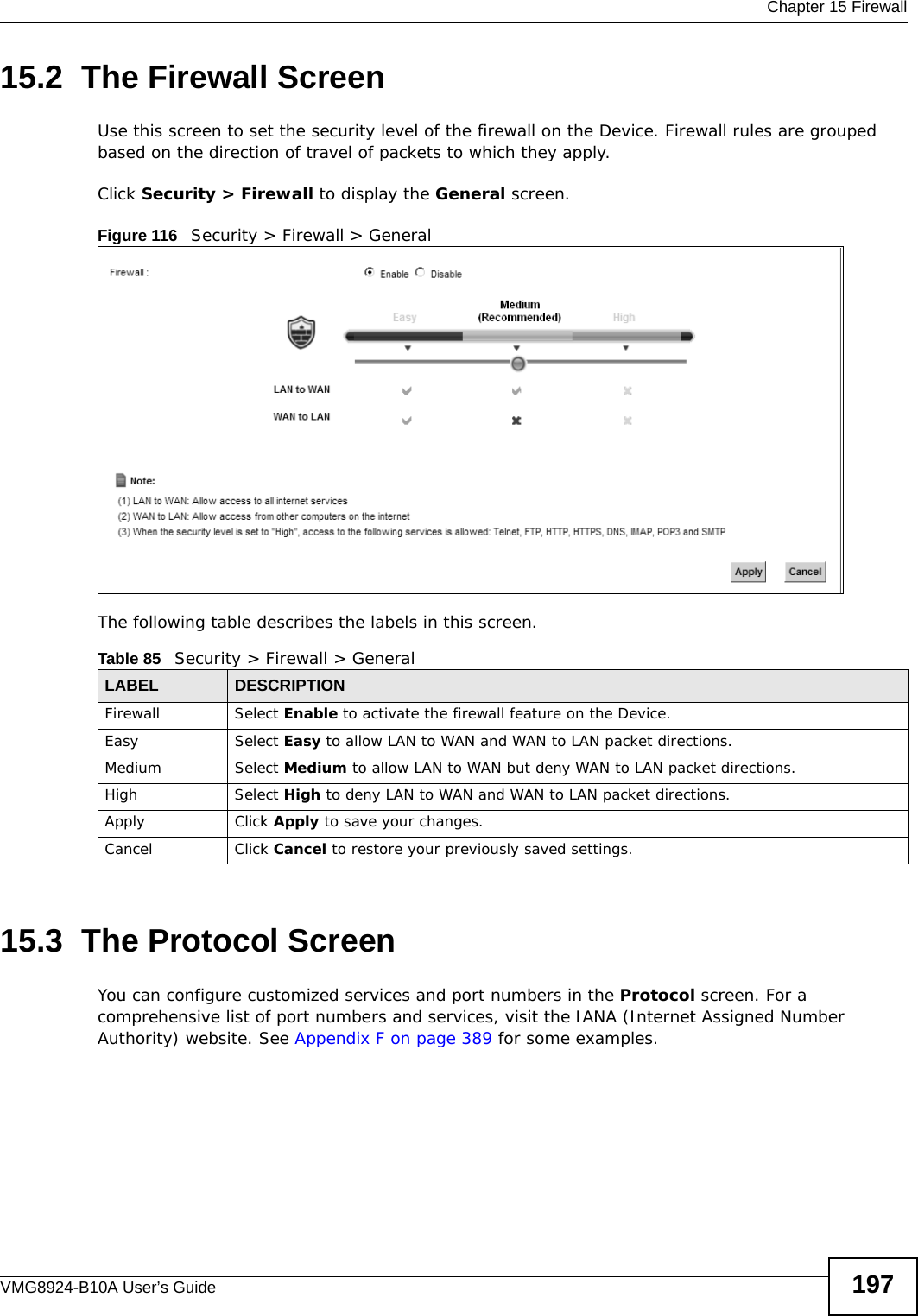  Chapter 15 FirewallVMG8924-B10A User’s Guide 19715.2  The Firewall ScreenUse this screen to set the security level of the firewall on the Device. Firewall rules are grouped based on the direction of travel of packets to which they apply. Click Security &gt; Firewall to display the General screen. Figure 116   Security &gt; Firewall &gt; GeneralThe following table describes the labels in this screen.15.3  The Protocol Screen You can configure customized services and port numbers in the Protocol screen. For a comprehensive list of port numbers and services, visit the IANA (Internet Assigned Number Authority) website. See Appendix F on page 389 for some examples. Table 85   Security &gt; Firewall &gt; GeneralLABEL DESCRIPTIONFirewall Select Enable to activate the firewall feature on the Device.Easy Select Easy to allow LAN to WAN and WAN to LAN packet directions.Medium Select Medium to allow LAN to WAN but deny WAN to LAN packet directions.High Select High to deny LAN to WAN and WAN to LAN packet directions.Apply Click Apply to save your changes.Cancel Click Cancel to restore your previously saved settings.