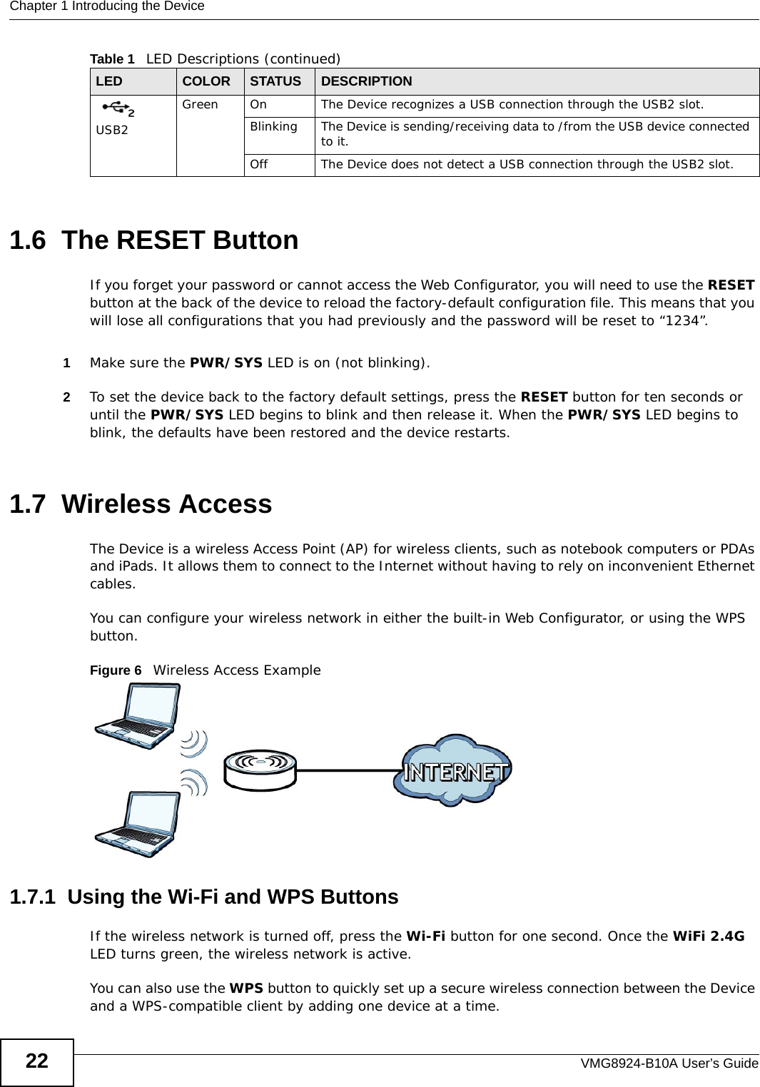 Chapter 1 Introducing the DeviceVMG8924-B10A User’s Guide221.6  The RESET ButtonIf you forget your password or cannot access the Web Configurator, you will need to use the RESET button at the back of the device to reload the factory-default configuration file. This means that you will lose all configurations that you had previously and the password will be reset to “1234”. 1Make sure the PWR/SYS LED is on (not blinking).2To set the device back to the factory default settings, press the RESET button for ten seconds or until the PWR/SYS LED begins to blink and then release it. When the PWR/SYS LED begins to blink, the defaults have been restored and the device restarts.1.7  Wireless AccessThe Device is a wireless Access Point (AP) for wireless clients, such as notebook computers or PDAs and iPads. It allows them to connect to the Internet without having to rely on inconvenient Ethernet cables.You can configure your wireless network in either the built-in Web Configurator, or using the WPS button.Figure 6   Wireless Access Example1.7.1  Using the Wi-Fi and WPS ButtonsIf the wireless network is turned off, press the Wi-Fi button for one second. Once the WiFi 2.4G LED turns green, the wireless network is active.You can also use the WPS button to quickly set up a secure wireless connection between the Device and a WPS-compatible client by adding one device at a time.USB2Green On The Device recognizes a USB connection through the USB2 slot.Blinking The Device is sending/receiving data to /from the USB device connected to it.Off The Device does not detect a USB connection through the USB2 slot.Table 1   LED Descriptions (continued)LED COLOR STATUS DESCRIPTION