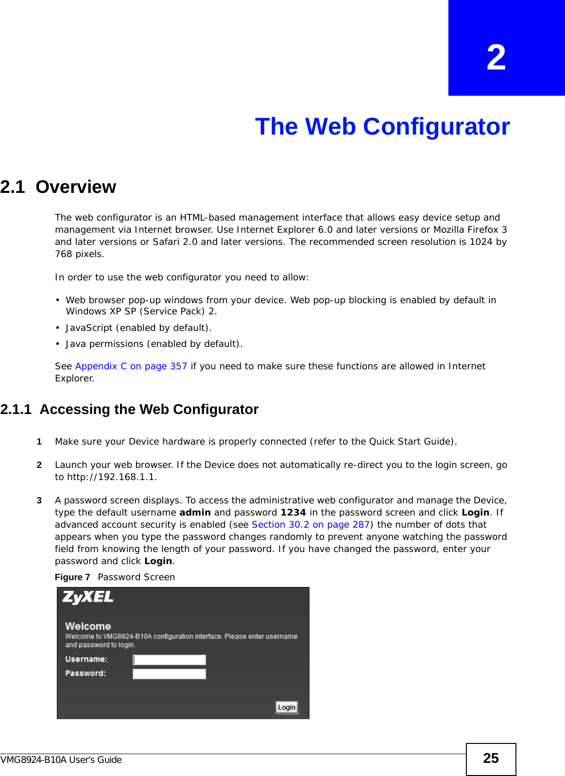 VMG8924-B10A User’s Guide 25CHAPTER   2The Web Configurator2.1  OverviewThe web configurator is an HTML-based management interface that allows easy device setup and management via Internet browser. Use Internet Explorer 6.0 and later versions or Mozilla Firefox 3 and later versions or Safari 2.0 and later versions. The recommended screen resolution is 1024 by 768 pixels.In order to use the web configurator you need to allow:• Web browser pop-up windows from your device. Web pop-up blocking is enabled by default in Windows XP SP (Service Pack) 2.• JavaScript (enabled by default).• Java permissions (enabled by default).See Appendix C on page 357 if you need to make sure these functions are allowed in Internet Explorer. 2.1.1  Accessing the Web Configurator1Make sure your Device hardware is properly connected (refer to the Quick Start Guide).2Launch your web browser. If the Device does not automatically re-direct you to the login screen, go to http://192.168.1.1.3A password screen displays. To access the administrative web configurator and manage the Device, type the default username admin and password 1234 in the password screen and click Login. If advanced account security is enabled (see Section 30.2 on page 287) the number of dots that appears when you type the password changes randomly to prevent anyone watching the password field from knowing the length of your password. If you have changed the password, enter your password and click Login. Figure 7   Password Screen