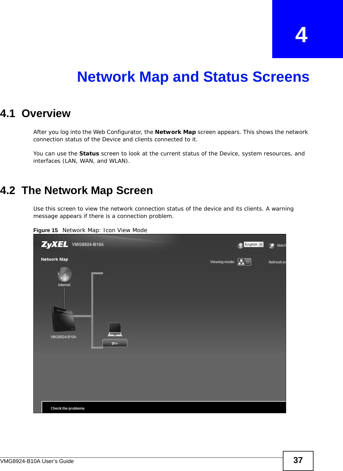 VMG8924-B10A User’s Guide 37CHAPTER   4Network Map and Status Screens4.1  OverviewAfter you log into the Web Configurator, the Network Map screen appears. This shows the network connection status of the Device and clients connected to it. You can use the Status screen to look at the current status of the Device, system resources, and interfaces (LAN, WAN, and WLAN). 4.2  The Network Map ScreenUse this screen to view the network connection status of the device and its clients. A warning message appears if there is a connection problem. Figure 15   Network Map: Icon View Mode 