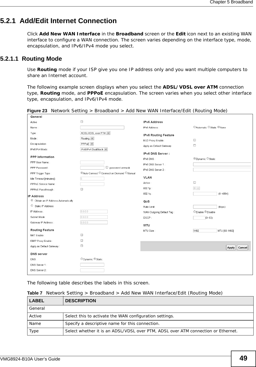  Chapter 5 BroadbandVMG8924-B10A User’s Guide 495.2.1  Add/Edit Internet ConnectionClick Add New WAN Interface in the Broadband screen or the Edit icon next to an existing WAN interface to configure a WAN connection. The screen varies depending on the interface type, mode, encapsulation, and IPv6/IPv4 mode you select. 5.2.1.1  Routing ModeUse Routing mode if your ISP give you one IP address only and you want multiple computers to share an Internet account. The following example screen displays when you select the ADSL/VDSL over ATM connection type, Routing mode, and PPPoE encapsulation. The screen varies when you select other interface type, encapsulation, and IPv6/IPv4 mode.Figure 23   Network Setting &gt; Broadband &gt; Add New WAN Interface/Edit (Routing Mode)The following table describes the labels in this screen.Table 7   Network Setting &gt; Broadband &gt; Add New WAN Interface/Edit (Routing Mode)LABEL DESCRIPTIONGeneralActive Select this to activate the WAN configuration settings.Name Specify a descriptive name for this connection.Type Select whether it is an ADSL/VDSL over PTM, ADSL over ATM connection or Ethernet.