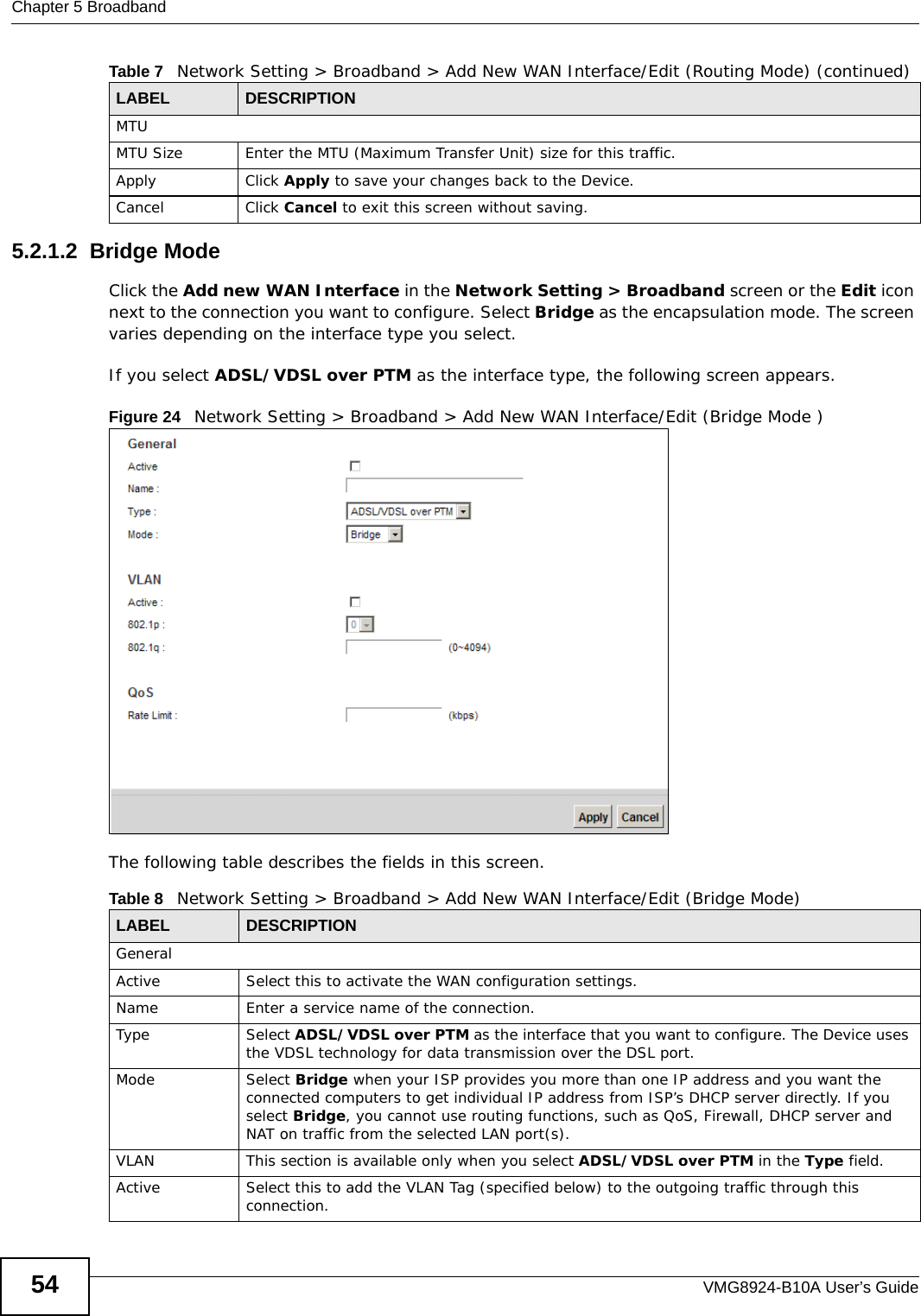 Chapter 5 BroadbandVMG8924-B10A User’s Guide545.2.1.2  Bridge ModeClick the Add new WAN Interface in the Network Setting &gt; Broadband screen or the Edit icon next to the connection you want to configure. Select Bridge as the encapsulation mode. The screen varies depending on the interface type you select. If you select ADSL/VDSL over PTM as the interface type, the following screen appears.Figure 24   Network Setting &gt; Broadband &gt; Add New WAN Interface/Edit (Bridge Mode )The following table describes the fields in this screen.MTUMTU Size Enter the MTU (Maximum Transfer Unit) size for this traffic.Apply Click Apply to save your changes back to the Device.Cancel Click Cancel to exit this screen without saving.Table 7   Network Setting &gt; Broadband &gt; Add New WAN Interface/Edit (Routing Mode) (continued)LABEL DESCRIPTIONTable 8   Network Setting &gt; Broadband &gt; Add New WAN Interface/Edit (Bridge Mode)LABEL DESCRIPTIONGeneralActive Select this to activate the WAN configuration settings.Name Enter a service name of the connection.Type Select ADSL/VDSL over PTM as the interface that you want to configure. The Device uses the VDSL technology for data transmission over the DSL port.Mode Select Bridge when your ISP provides you more than one IP address and you want the connected computers to get individual IP address from ISP’s DHCP server directly. If you select Bridge, you cannot use routing functions, such as QoS, Firewall, DHCP server and NAT on traffic from the selected LAN port(s).VLAN This section is available only when you select ADSL/VDSL over PTM in the Type field.Active Select this to add the VLAN Tag (specified below) to the outgoing traffic through this connection.