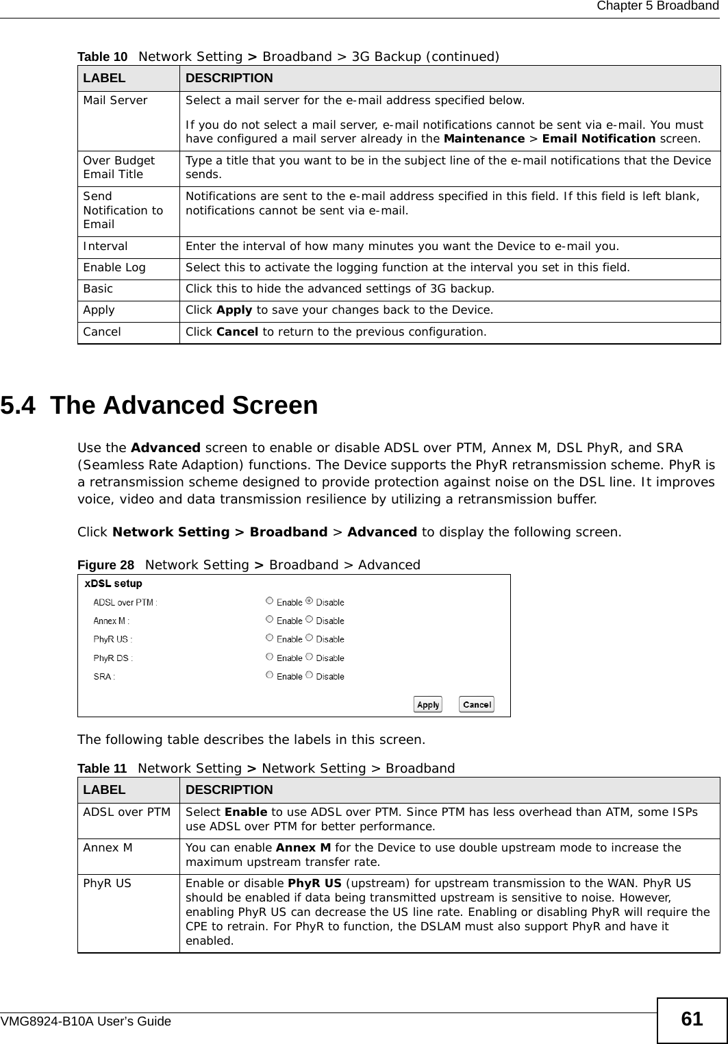  Chapter 5 BroadbandVMG8924-B10A User’s Guide 615.4  The Advanced ScreenUse the Advanced screen to enable or disable ADSL over PTM, Annex M, DSL PhyR, and SRA (Seamless Rate Adaption) functions. The Device supports the PhyR retransmission scheme. PhyR is a retransmission scheme designed to provide protection against noise on the DSL line. It improves voice, video and data transmission resilience by utilizing a retransmission buffer.Click Network Setting &gt; Broadband &gt; Advanced to display the following screen.Figure 28   Network Setting &gt; Broadband &gt; Advanced The following table describes the labels in this screen. Mail Server Select a mail server for the e-mail address specified below. If you do not select a mail server, e-mail notifications cannot be sent via e-mail. You must have configured a mail server already in the Maintenance &gt; Email Notification screen.Over Budget Email Title Type a title that you want to be in the subject line of the e-mail notifications that the Device sends.Send Notification to EmailNotifications are sent to the e-mail address specified in this field. If this field is left blank, notifications cannot be sent via e-mail. Interval Enter the interval of how many minutes you want the Device to e-mail you.Enable Log Select this to activate the logging function at the interval you set in this field. Basic Click this to hide the advanced settings of 3G backup.Apply Click Apply to save your changes back to the Device.Cancel Click Cancel to return to the previous configuration.Table 10   Network Setting &gt; Broadband &gt; 3G Backup (continued)LABEL DESCRIPTIONTable 11   Network Setting &gt; Network Setting &gt; BroadbandLABEL DESCRIPTIONADSL over PTM Select Enable to use ADSL over PTM. Since PTM has less overhead than ATM, some ISPs use ADSL over PTM for better performance.Annex M You can enable Annex M for the Device to use double upstream mode to increase the maximum upstream transfer rate.PhyR US Enable or disable PhyR US (upstream) for upstream transmission to the WAN. PhyR US should be enabled if data being transmitted upstream is sensitive to noise. However, enabling PhyR US can decrease the US line rate. Enabling or disabling PhyR will require the CPE to retrain. For PhyR to function, the DSLAM must also support PhyR and have it enabled.