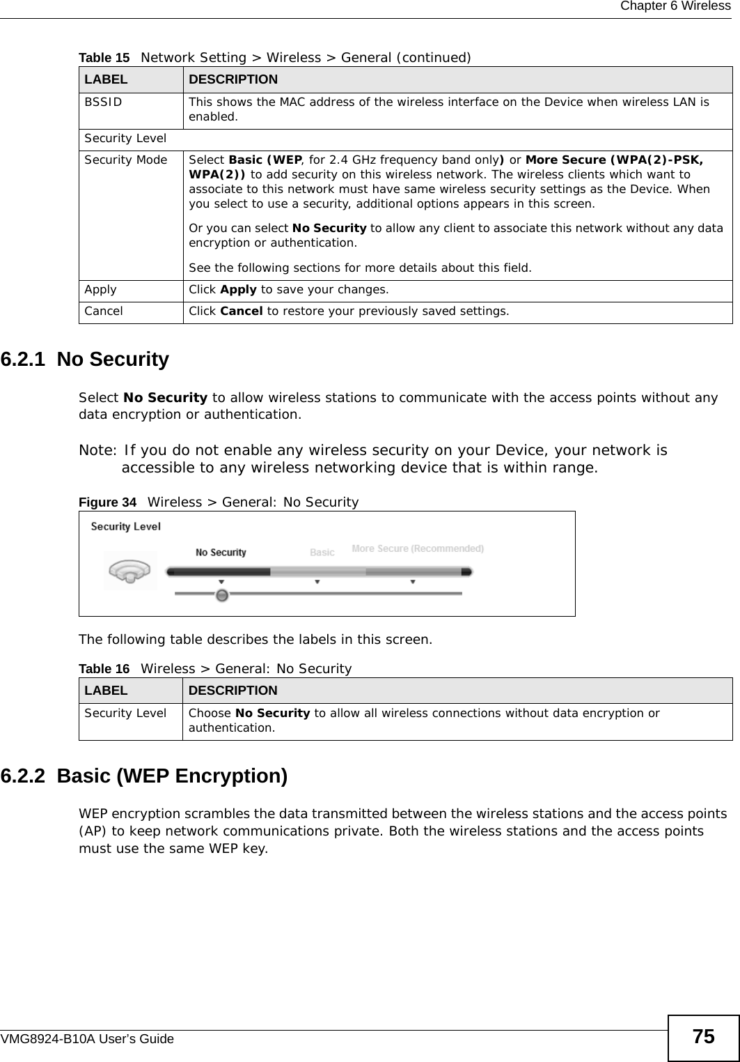  Chapter 6 WirelessVMG8924-B10A User’s Guide 756.2.1  No SecuritySelect No Security to allow wireless stations to communicate with the access points without any data encryption or authentication.Note: If you do not enable any wireless security on your Device, your network is accessible to any wireless networking device that is within range.Figure 34   Wireless &gt; General: No SecurityThe following table describes the labels in this screen.6.2.2  Basic (WEP Encryption)WEP encryption scrambles the data transmitted between the wireless stations and the access points (AP) to keep network communications private. Both the wireless stations and the access points must use the same WEP key.BSSID This shows the MAC address of the wireless interface on the Device when wireless LAN is enabled.Security LevelSecurity Mode Select Basic (WEP, for 2.4 GHz frequency band only) or More Secure (WPA(2)-PSK, WPA(2)) to add security on this wireless network. The wireless clients which want to associate to this network must have same wireless security settings as the Device. When you select to use a security, additional options appears in this screen. Or you can select No Security to allow any client to associate this network without any data encryption or authentication.See the following sections for more details about this field.Apply Click Apply to save your changes.Cancel Click Cancel to restore your previously saved settings.Table 15   Network Setting &gt; Wireless &gt; General (continued)LABEL DESCRIPTIONTable 16   Wireless &gt; General: No SecurityLABEL DESCRIPTIONSecurity Level Choose No Security to allow all wireless connections without data encryption or authentication.