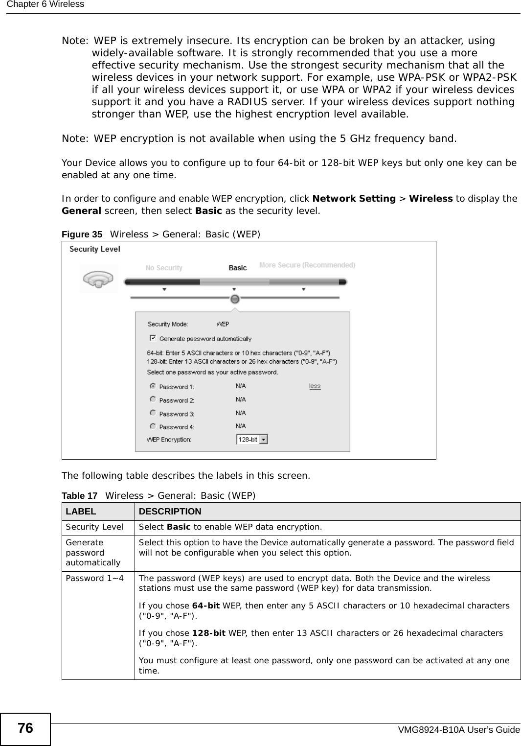 Chapter 6 WirelessVMG8924-B10A User’s Guide76Note: WEP is extremely insecure. Its encryption can be broken by an attacker, using widely-available software. It is strongly recommended that you use a more effective security mechanism. Use the strongest security mechanism that all the wireless devices in your network support. For example, use WPA-PSK or WPA2-PSK if all your wireless devices support it, or use WPA or WPA2 if your wireless devices support it and you have a RADIUS server. If your wireless devices support nothing stronger than WEP, use the highest encryption level available.Note: WEP encryption is not available when using the 5 GHz frequency band.Your Device allows you to configure up to four 64-bit or 128-bit WEP keys but only one key can be enabled at any one time.In order to configure and enable WEP encryption, click Network Setting &gt; Wireless to display the General screen, then select Basic as the security level.Figure 35   Wireless &gt; General: Basic (WEP) The following table describes the labels in this screen. Table 17   Wireless &gt; General: Basic (WEP)LABEL DESCRIPTIONSecurity Level Select Basic to enable WEP data encryption.Generate password automatically Select this option to have the Device automatically generate a password. The password field will not be configurable when you select this option.Password 1~4 The password (WEP keys) are used to encrypt data. Both the Device and the wireless stations must use the same password (WEP key) for data transmission.If you chose 64-bit WEP, then enter any 5 ASCII characters or 10 hexadecimal characters (&quot;0-9&quot;, &quot;A-F&quot;).If you chose 128-bit WEP, then enter 13 ASCII characters or 26 hexadecimal characters (&quot;0-9&quot;, &quot;A-F&quot;). You must configure at least one password, only one password can be activated at any one time. 